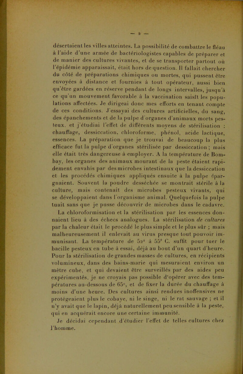désertaient les villes atteintes. La possibilité de combattre le fléau à l’aide d’une armée de bactériologistes capables de préparer et de manier des cultures vivantes, et de se transporter partout où l’épidémie apparaissait, était hors de question. Il fallait chercher du côté de préparations chimiques ou mortes, qui pussent être envoyées à distance et fournies à tout opérateur, aussi bien qu’être gardées en réserve pendant de longs intervalles, jusqu’à ce qu’un mouvement favorable à la vaccination saisît les popu- lations affectées. Je dirigeai donc mes efforts en tenant compte de ces conditions. J’essayai des cultures artificielles, du sang, des épanchements et de la pulpe d'organes d’animaux morts pes- feux. et j’étudiai l’effet de différents moyens de stérilisation : chauffage, dessiccation, chloroforme, phénol, acide lactique, essences. La préparation que je trouvai de beaucoup la plus efficace fut la pulpe d'organes stérilisée par dessiccation ; mais elle était très dangereuse à employer. A la température de Bom- bay, les organes des animaux mourant de la peste étaient rapi- dement envahis par des microbes intestinaux que la dessiccation et les procédés chimiques appliqués ensuite à la pulpe épar- gnaient. Souvent la poudre desséchée se montrait stérile à la culture, mais contenait des microbes pesteux vivants, qui se développaient dans l'organisme animal. Quelquefois la pulpe tuait sans que je pusse découvrir de microbes dans le cadavre. La chloroformisation et la stérilisation par les essences don- naient lieu à des échecs analogues. La stérilisation de cultures par la chaleur étaiL le procédé le plus simple et le plus sûr ; mais malheureusement il enlevait au virus presque tout pouvoir im- munisant. La température de 5a0 à 55° C. suffit pour tuer le bacille pesteux en tube à essai, déjà au bout d’un quart d’heure. Pour la stérilisation de grandes masses de cultures, en récipients volumineux, dans des bains-marie qui mesuraient environ un mètre cube, et qui devaient être surveillés par des aides peu expérimentés, je ne croyais pas possible d’opérer avec des tem- pératures au-dessous de 65°, et de fixer la durée du chauffage à moins d’une heure. Des cultures ainsi rendues inoffensives ne protégeaient plus le cobaye, ni le singe, ni le rat sauvage ; et il n’y avait que le lapin, déjà naturellement peu sensible à la peste, qui en acquérait encore une certaine immunité. Je décidai cependant d’étudier l’effet de telles cultures chez l’homme.