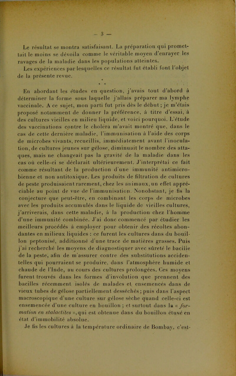 Le résultat se montra satisfaisant. La préparation qui promet- tait le moins se dévoila comme le véritable moyen d’enrayer les ravages de la maladie dans les populations atteintes. Les expériences par lesquelles ce résultat lut établi font l’objet de la présente revue. 1 * ¥ * En abordant les études en question, j’avais tout d’abord à déterminer la forme sous laquelle j’allais préparer ma lymphe vaccinale. A ce sujet, mon parti lut pris dès le début ; je m’étais proposé notamment de donner la préférence, à titre d’essai, à des cultures vieilles en milieu liquide, et voici pourquoi. L’étude des vaccinations contre le choléra m’avait montré que, dans le cas de cette dernière maladie, l’immunisation à l’aide des corps de microbes vivants, recueillis, immédiatement avant l'inocula- tion, de cultures jeunes sur gélose, diminuait le nombre des atta- ques, mais ne changeait pas la gravité de la maladie dans les cas où celle-ci se déclarait ultérieurement. J’interprétai ce fait comme résultant de la production d’une immunité antimicro- bienne et non antitoxique. Les produits de filtration de cultures de peste produisaient rarement, chez les animaux, un effet appré- ciable au point de vue de l’immunisation. Nonobstant, je fis la conjecture que peut-être, en combinant les corps de microbes avec les produits accumulés dans le liquide de vieilles cultures, j’arriverais, dans cette maladie, à la production chez l’homme d’une immunité combinée. J’ai donc commencé par étudier les meilleurs procédés à employer pour obtenir des récoltes abon- dantes en milieux liquides : ce furent les cultures dans du bouil- lon peplonisé, additionné d’une trace de matières grasses. Puis j’ai recherché les moyens de diagnostiquer avec sûreté le bacille de la peste, afin de m'assurer contre des substitutions acciden- telles qui pourraient se produire, dans l’atmosphère humide et chaude de l’Inde, au cours des cultures prolongées. Ces moyens furent trouvés dans les formes dévolution que prennent des bacilles récemment isolés de malades et ensemencés dans de vieux tubes de gélose partiellement desséchés ; puis dans l’aspect macroscopique d’une culture sur gélose sèche quand celle-ci est ensemencée d’une culture en bouillon ; et surtout dans la « for- mation en stalactites »,qui est obtenue dans du bouillon étuvé en état d’immobilité absolue. Je fis les cultures à la température ordinaire de Bombay, c’est-