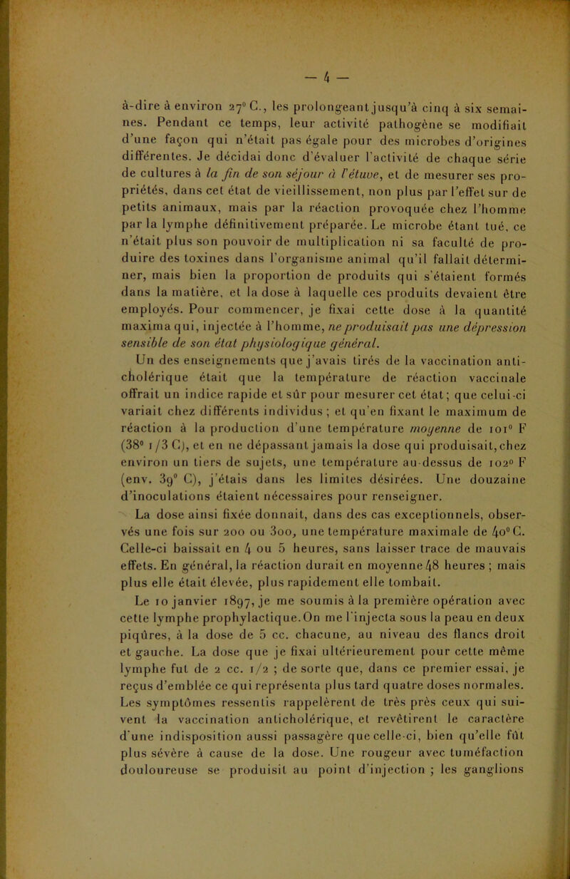 à-dire à environ 27°C., les prolongeant jusqu’à cinq à six semai- nes. Pendant ce temps, leur activité pathogène se modifiait d’une façon qui n’était pas égale pour des microbes d’origines différentes. Je décidai donc d’évaluer l'activité de chaque série de cultures à la fin de son séjoui* à l'étuve, et de mesurer ses pro- priétés, dans cet état de vieillissement, non plus par l’effet sur de petits animaux, mais par la réaction provoquée chez l’homme parla lymphe définitivement préparée. Le microbe étant tué, ce n’était plus son pouvoir de multiplication ni sa faculté de pro- duire des toxines dans l’organisme animal qu’il fallait détermi- ner, mais bien la proportion de produits qui s’étaient formés dans la matière, et la dose à laquelle ces produits devaient être employés. Pour commencer, je fixai cette dose à la quantité maxima qui, injectée à l’homme, ne produisait pas une dépression sensible de son état physiologique général. Un des enseignements que j’avais tirés de la vaccination anti- cholérique était que la température de réaction vaccinale offrait un indice rapide et sûr pour mesurer cet état ; que celui -ci variait chez différents individus; et qu’en fixant le maximum de réaction à la production d’une température moyenne de ioi° F (38° i /3 G), et en ne dépassant jamais la dose qui produisait, chez environ un tiers de sujets, une température au dessus de 1020 F (env. 39° C), j’étais dans les limites désirées. Une douzaine d’inoculations étaient nécessaires pour renseigner. La dose ainsi fixée donnait, dans des cas exceptionnels, obser- vés une fois sur 200 ou 3oo, une température maximale de 4o°C. Celle-ci baissait en 4 ou 5 heures, sans laisser trace de mauvais effets. En général, la réaction durait en moyenne 48 heures; mais plus elle était élevée, plus rapidement elle tombait. Le 10 janvier 1897, je me soumis à la première opération avec cette lymphe prophylactique.On me l'injecta sous la peau en deux piqûres, à la dose de 5 cc. chacune, au niveau des flancs droit et gauche. La dose que je fixai ultérieurement pour cette même lymphe fut de 2 cc. 1/2 ; de sorte que, dans ce premier essai, je reçus d’emblée ce qui représenta plus tard quatre doses normales. Les symptômes ressentis rappelèrent de très près ceux qui sui- vent la vaccination anticholérique, et revêtirent le caractère d'une indisposition aussi passagère que celle-ci, bien qu’elle fût plus sévère à cause de la dose. Une rougeur avec tuméfaction douloureuse se produisit au point d’injection ; les ganglions