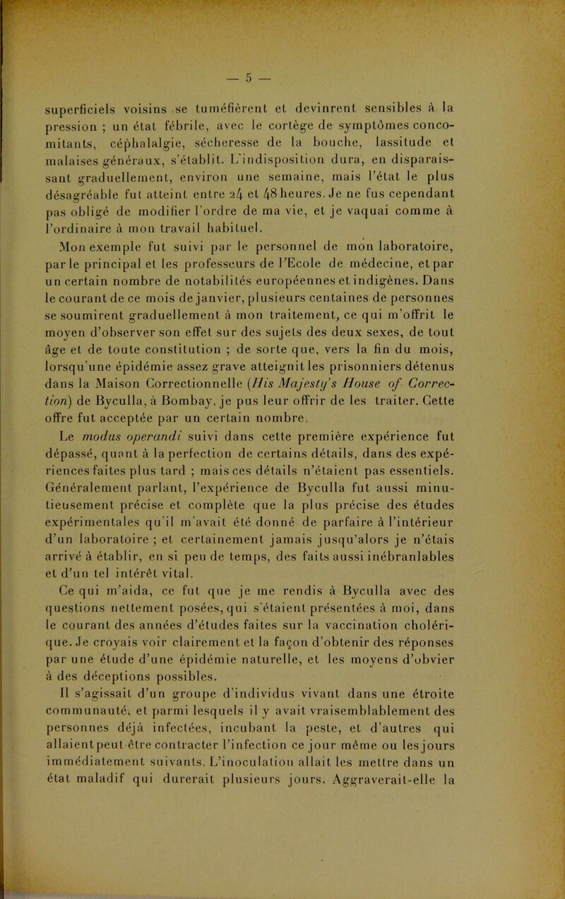 superficiels voisins se tuméfièrent et devinrent sensibles à la pression; un état fébrile, avec le cortège de symptômes conco- mitants, céphalalgie, sécheresse de la bouche, lassitude et malaises généraux, s’établit. L'indisposition dura, en disparais- sant graduellement, environ une semaine, mais l’état le plus désagréable fut atteint entre et 48 heures. Je ne fus cependant pas obligé de modifier l’ordre de ma vie, et je vaquai comme à l’ordinaire à mon travail habituel. Mon exemple fut suivi par le personnel de mon laboratoire, parle principal et les professeurs de l’Ecole de médecine, et par un certain nombre de notabilités européennes et indigènes. Dans le courant de ce mois de janvier, plusieurs centaines de personnes se soumirent graduellement à mon traitement, ce qui m’offrit le moyen d’observer son effet sur des sujets des deux sexes, de tout âge et de toute constitution ; de sorte que, vers la fin du mois, lorsqu’une épidémie assez grave atteignit les prisonniers détenus dans la Maison Correctionnelle (His Majesti/s House of Correc- tion) de Byculla, à Bombay, je pus leur offrir de les traiter. Cette offre fut acceptée par un certain nombre. Le modus operondi suivi dans cette première expérience fut dépassé, quant à la perfection de certains détails, dans des expé- riences faites plus tard ; mais ces détails n’étaient pas essentiels. Généralement parlant, l’expérience de Byculla fut aussi minu- tieusement précise et complète que la plus précise des études expérimentales qu'il m’avait été donné de parfaire à l’intérieur d’un laboratoire ; et certainement jamais jusqu’alors je n’étais arrivé à établir, en si pende temps, des faits aussi inébranlables et d’un tel intérêt vital. Ce qui m’aida, ce fut que je me rendis à Byculla avec des questions nettement posées, qui s'étaient présentées à moi, dans le courant des années d’études faites sur la vaccination choléri- que. Je croyais voir clairement et la façon d’obtenir des réponses par une élude d’une épidémie naturelle, et les moyens d’obvier à des déceptions possibles. Il s’agissait d’un groupe d’individus vivant dans une étroite communauté, et parmi lesquels il y avait vraisemblablement des personnes déjà infectées, incubant la peste, et d’autres qui allaientpeut être contracter l’infection ce jour même ou lesjours immédiatement suivants. L’inoculation allait les mettre dans un état maladif qui durerait plusieurs jours. Aggraverait-elle la