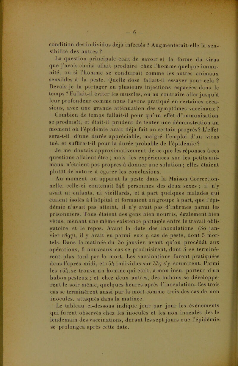 condition des individus déjà infectés ? Augmenterait-elle la sen- sibilité des autres ? La question principale était de savoir si la forme du virus que j’avais choisi allait produire chez l’homme quelque immu- nité, ou si l’homme se conduirait comme les autres animaux sensibles à la peste. Quelle dose fallait-il essayer pour cela ? Devais-je la partager en plusieurs injections espacées dans le temps ? Fallait-il éviter les muscles, ou au contraire aller jusqu’à leur profondeur comme nous l’avons pratiqué en certaines occa- sions, avec une grande atténuation des symptômes vaccinaux? Combien de temps fallait-il pour qu’un effet d’immunisation se produisît, et était-il prudent de tenter une démonstration au moment où l’épidémie avait déjà fait un certain progrès? L’effet sera-t-il d’une durée appréciable, malgré l’emploi d’un virus tué, et suffira-t-il pour la durée probable de l’épidémie? Je me doutais approximativement de ce que les réponses à ces questions allaient être ; mais les expériences sur les petits ani- maux n’étaient pas propres à donner une solution ; elles étaient plutôt de nature à égarer les conclusions. Au moment où apparut la peste dans la Maison Correction- nelle, celle-ci contenait 346 personnes des deux sexes ; il n’y avait ni enfants, ni vieillards, et à part quelques malades qui étaient isolés à l'hôpital et formaient un groupe à part, que l’épi- démie n’avait pas atteint, il n’y avait pas d’infirmes parmi les prisonniers. Tous étaient des gens bien nourris, également bien vêtus, menant une même existence partagée entre le travail obli- gatoire et le repos. Avant la date des inoculations (3o jan- vier 1897), il y avait eu parmi eux 9 cas de peste, dont 5 mor- tels. Dans la matinée du 3o janvier, avant qu’on procédât aux opérations, 6 nouveaux cas se produisirent, dont 3 se terminè- rent plus tard par la mort. Les vaccinations furent pratiquées dans l’après midi, et r54 individus sur 33y s’y soumirent. Parmi les i54, se trouva un homme qui était, à mon insu, porteur d’un bubon pesteux ; et chez deux autres, des bubons se développè- rent le soir même, quelques heures après l inoculation. Ces trois cas se terminèrent aussi par la mort comme trois des cas de non inoculés, attaqués dans la matinée. Le tableau ci-dessous indique jour par jour les évènements qui furent observés chez les inoculés et les non inoculés dès le lendemain des vaccinations, durant les sept jours que l’épidémie se prolongea après cette date.