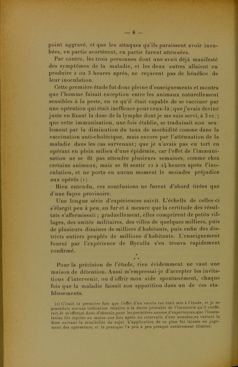 point aggravé, et que les attaques qu’ils paraissent avoir incu- bées, en partie avortèrent, en partie furent atténuées. Par contre, les trois personnes dont une avait déjà manifesté des symptômes de la maladie, et les deux autres allaient en produire 2 ou 3 heures après, ne reçurent pas de bénéfice de leur inoculation. Cette première étude fut donc pleine d’enseignements et montra que l’homme faisait exception entre les animaux naturellement sensibles à la peste, en ce qu’il était capable de se vacciner par une opération qui était inefficace pour ceux-là ; que j’avais deviné juste en fixant la dose de la lymphe dont je me suis servi, à 3 cc. ; que cette immunisation, une fois établie, se traduisait non seu- lement par la diminution du taux de morbidité comme dans la vaccination anti-cholérique, mais encore par l’atténuation de la maladie dans les cas survenant; que je n’avais pas eu tort en opérant en plein milieu d’une épidémie, car l’effet de l’immuni- sation 11e se fit pas attendre plusieurs semaines, comme chez certains animaux, mais se fit sentir 12 à 24 heures après l’ino- culation, et ne porta en aucun moment le moindre préjudice aux opérés (1 ). Bien entendu, ces conclusions ne furent d’abord tirées que d’une façon provisoire. Une longue série d’expériences suivit. L’échelle de celles-ci s’élargit peu à peu, au fur et à mesure que la certitude des résul- tats s'affermissait ; graduellement, elles comprirent de petits vil- lages, des unités militaires, des villes de quelques milliers, puis de plusieurs dizaines de milliers d’habitants, puis enfin des dis- tricts entiers peuplés de millions d’habitants. L’enseignement fourni par l’expérience de Byculla s’en trouva rapidement confirmé. ★ * 4 Pour la précision de l’étude, rien évidemment ne vaut une maison de détention. Aussi m’empressai-je d’accepter les invita- tions d’intervenir, ou d’offrir mon aide spontanément, chaque fois que la maladie faisait son apparition dans un de ces éta- blissements. (1) Celait la première fois que l’effet d’un vaccin tue était mis à 1 étude, et je ne possédais aucune indication relative à la duree probable de 1 immunité qu il confé- rait.Je m’efforçai donc d’obtenir.pour les premières années d’expériences,que l’inocu- lation fut répétée au moins une fois après un intervalle d’une semaine,en variant la dose suivant la sensibilité du sujet. L’application de ce plan fut laissée au juge- ment des opérateurs, et la pratique l’a peu à peu presque entièrement éliminé.
