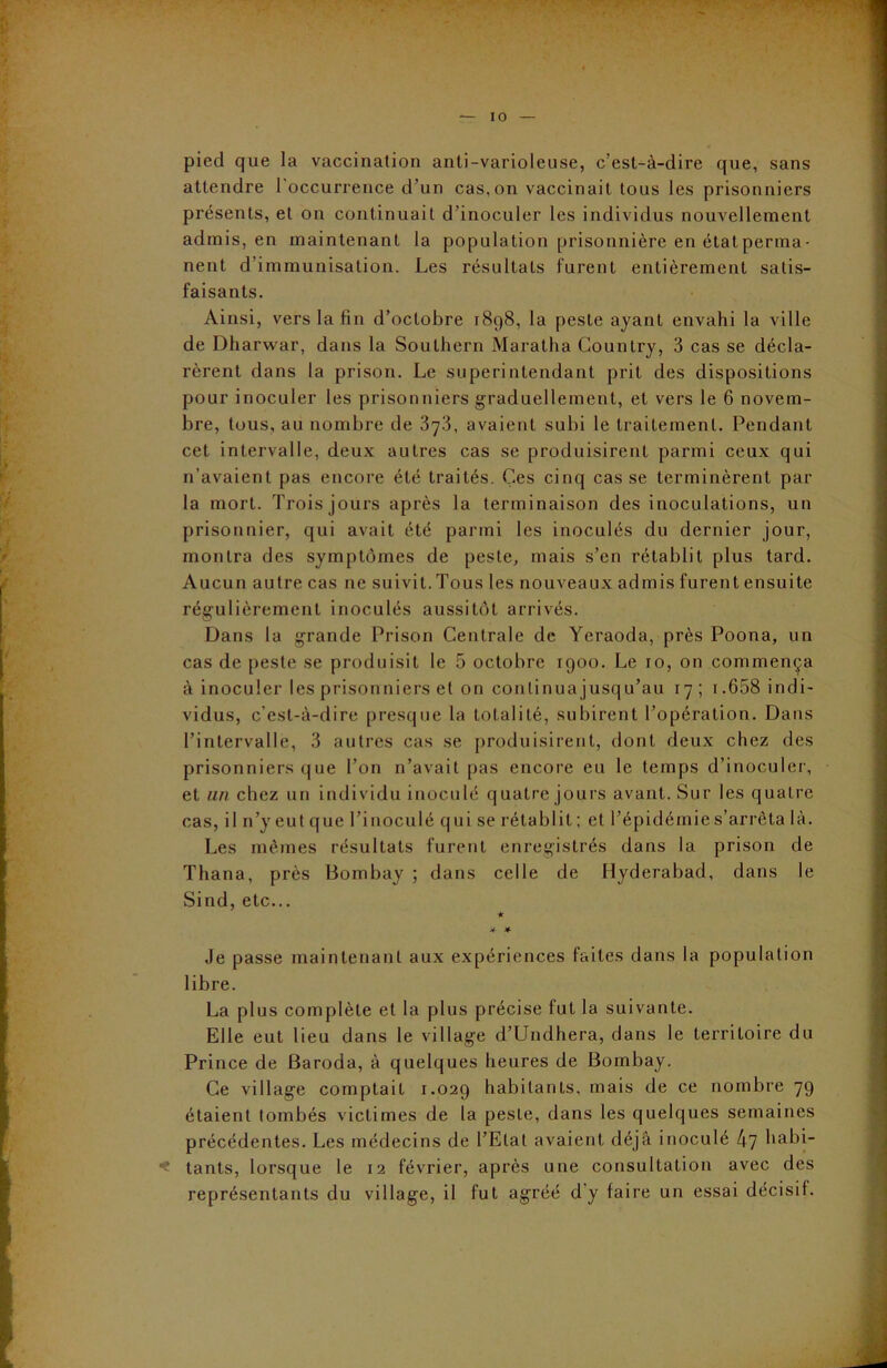 pied que la vaccination anti-varioleuse, c’est-à-dire que, sans attendre l'occurrence d’un cas,on vaccinait tous les prisonniers présents, et on continuait d’inoculer les individus nouvellement admis, en maintenant la population prisonnière en état perma • nent d'immunisation. Les résultats furent entièrement satis- faisants. Ainsi, vers la fin d’octobre 1898, la peste ayant envahi la ville de Dharwar, dans la Southern Maratha Country, 3 cas se décla- rèrent dans la prison. Le superintendant prit des dispositions pour inoculer les prisonniers graduellement, et vers le 6 novem- bre, tous, au nombre de 3y3, avaient subi le traitement. Pendant cet intervalle, deux autres cas se produisirent parmi ceux qui n’avaient pas encore été traités. Ces cinq casse terminèrent par la mort. Trois jours après la terminaison des inoculations, un prisonnier, qui avait été parmi les inoculés du dernier jour, montra des symptômes de peste, mais s’en rétablit plus tard. Aucun autre cas ne suivit.Tous les nouveaux admis furent ensuite régulièrement inoculés aussitôt arrivés. Dans la grande Prison Centrale de Yeraoda, près Poona, un cas de peste se produisit le 5 octobre 1900. Le 10, on commença à inoculer les prisonniers et on continuajusqu’au 17 ; r.658 indi- vidus, c’est-à-dire presque la totalité, subirent l’opération. Dans l’intervalle, 3 autres cas se produisirent, dont deux chez des prisonniers que l’on n’avait pas encore eu le temps d’inoculer, et un chez un individu inoculé quatre jours avant. Sur les quatre cas, il n’y eut que l’inoculé qui se rétablit ; et l’épidémie s’arrêta là. Les mêmes résultats furent enregistrés dans la prison de Thana, près Bombay ; dans celle de Hyderabad, dans le Sind, etc... ★ #• * Je passe maintenant aux expériences faites dans la population libre. La plus complète et la plus précise fut la suivante. Elle eut lieu dans le village d’Undhera, dans le territoire du Prince de Baroda, à quelques heures de Bombay. Ce village comptait 1.029 habitants, mais de ce nombre 79 étaient tombés victimes de la peste, dans les quelques semaines précédentes. Les médecins de l’Etat avaient déjà inoculé 47 habi- tants, lorsque le 12 février, après une consultation avec des représentants du village, il fut agréé d'y faire un essai décisif.