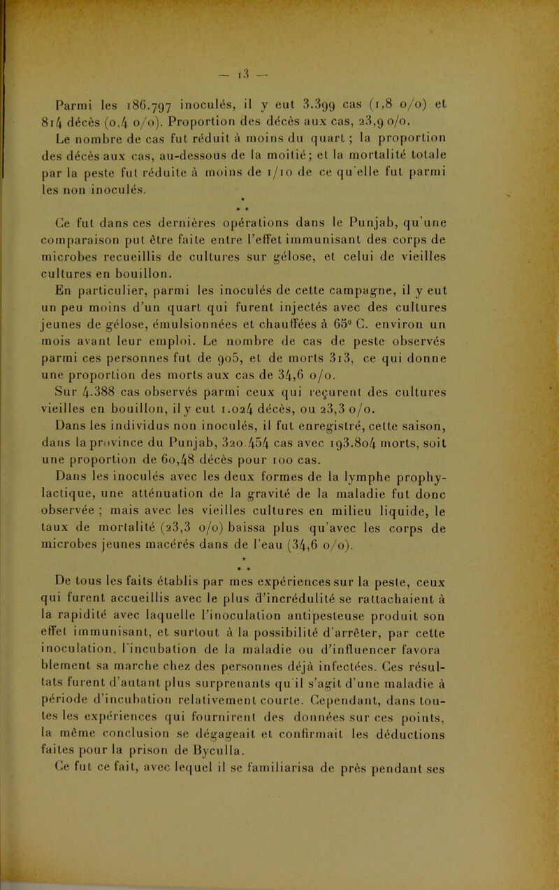 814 décès (o,4 0/0). Proportion des décès aux cas, 23,9 0/0. Le nombre de cas fut réduit à moins du quart ; la proportion des décès aux cas, au-dessous de la moitié; et la mortalité totale par la peste fut réduite à moins de 1/10 de ce qu elle fut parmi les non inoculés. ★ ¥ ¥ Ce fut dans ces dernières opérations dans le Punjab, qu'une comparaison put être faite entre l’effet immunisant des corps de microbes recueillis de cultures sur gélose, et celui de vieilles cultures en bouillon. En particulier, parmi les inoculés de cette campagne, il y eut un peu moins d’un quart qui furent injectés avec des cultures jeunes de gélose, émulsionnées et chauffées à 65° G. environ un mois avant leur emploi. Le nombre de cas de peste observés parmi ces personnes fut de 90b, et de morts 313, ce qui donne une proportion des morts aux cas de 34,6 0/0. Sur 4-388 cas observés parmi ceux qui reçurent des cultures vieilles en bouillon, il y eut 1.024 décès, ou 23,3 0/0. Dans les individus non inoculés, il fut enregistré, cette saison, dans la province du Punjab, 320.454 cas avec 193.804 morts, soit une proportion de 60,48 décès pour roo cas. Dans les inoculés avec les deux formes de la lymphe prophy- lactique, une atténuation de la gravité de la maladie fut donc observée ; mais avec les vieilles cultures en milieu liquide, le taux de mortalité (23,3 0/0) baissa plus qu’avec les corps de microbes jeunes macérés dans de l’eau (34,6 0/0). ★ ¥ ¥ De tous les faits établis par mes expériences sur la peste, ceux qui furent accueillis avec le plus d’incrédulité se rattachaient à la rapidité avec laquelle l’inoculation antipesteuse produit son effet immunisant, et surtout à la possibilité d’arrêter, par cette inoculation. 1 incubation de la maladie ou d’influencer favora blemcnt sa marche chez des personnes déjà infectées. Ces résul- tats furent d’autant plus surprenants qu'il s’agit d’une maladie à période d’incubation relativement courte. Cependant, dans tou- tes les expériences qui fournirent des données sur ces points, la même conclusion se dégageait et confirmait les déductions faites pour la prison de Byculla. Ce fut ce fait, avec lequel il se familiarisa de près pendant ses