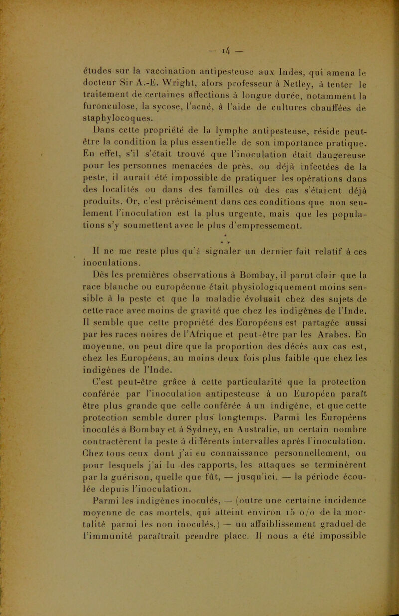 études sur la vaccination antipesteuse aux Indes, qui amena le docteur Sir A.-E. Wright, alors professeur à Netley, à tenter le traitement de certaines affections à longue durée, notamment la furonculose, la sycose, l’acné, à l’aide de cultures chauffées de staphylocoques. Dans cette propriété de la lymphe antipesteuse, réside peut- être la condition la plus essentielle de son importance pratique. En effet, s’il s’était trouvé que l’inoculation était dangereuse pour les personnes menacées de près, ou déjà infectées de la peste, il aurait été impossible de pratiquer les opérations dans des localités ou dans des familles où des cas s’étaient déjà produits. Or, c’est précisément dans ces conditions que non seu- lement l’inoculation est la plus urgente, mais que les popula- tions s’y soumettent avec le plus d’empressement. ★ * * Il ne me reste plus qu'à signaler un dernier fait relatif à ces inoculations. Dès les premières observations à Bombay, il parut clair que la race blanche ou européenne était physiologiquement moins sen- sible à la peste et que la maladie évoluait chez des sujets de cette race avec moins de gravité que chez les indigènes de l’Inde. 11 semble que celte propriété des Européens est partagée aussi par les races noires de l’Afrique et peut-être par les Arabes. En moyenne, on peut dire que la proportion des décès aux cas est, chez les Européens, au moins deux fois plus faible que chez les indigènes de l’Inde. C’est peut-être grâce à celte particularité que la protection conférée par l’inoculation antipesteuse à un Européen paraît être plus grande que celle conférée à un indigène, et que cette protection semble durer plus longtemps. Parmi les Européens inoculés à Bombay et à Sydney, en Australie, un certain nombre contractèrent la peste à différents intervalles après l’inoculation. Chez tous ceux dont j’ai eu connaissance personnellement, ou pour lesquels j'ai lu des rapports, les attaques se terminèrent par la guérison, quelle que fût, — jusqu’ici, — la période écou- lée depuis l’inoculation. Parmi les indigènes inoculés, — (outre une certaine incidence moyenne de cas mortels, qui atteint environ i5 o/o de la mor- talité parmi les non inoculés,) — un affaiblissement graduel de l’immunité paraîtrait prendre place. Il nous a été impossible
