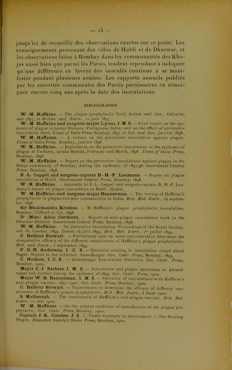 jusqu'ici de recueillir des observations exactes sur ce point. Les renseignements provenant des villes de Hubli et de Dharwar, et les observations faites à Bombay dans les communautés des Kho- jas aussi bien que parmi les Parsis, tendent cependant à indiquer qu’une différence en faveur des inoculés continue à se mani- fester pendant plusieurs années. Les rapports annuels publiés par les autorités communales des Parsis paraissaient en témoi- gner encore cinq ans après la date des inoculations. BIBLIOGRAPHIE W.-M. Haffkine. — The plague prophylactic tluid. Indian mecl. Gaz., Calcutta, mai 1897, et British. med. Journ., ta juin 1897. W.-M. Haffkine and surgeon-major Lyons, I. M. S. — Joint report on lhe épi- démie of plague in Lower Damaon iPortuguese India) and on the effect of préventive inoculation there. Times of India Press, Bombay, 1897. et Ind. med. Gaz., janvier i8g8. W.-M. Haffkine. — A lecture on the préventive inoculation against plague. Times of India Press, Bombay, janvier 1898. W. M. Haffkine. —Experiment on the protective inoculation in the épidémie of plague at Undhera, taluka Baroda, February and March, 1898. Times of India Press, Bombay, 1898. W.-M. Haffkine. — Report on the préventive inoculations against plague in the Khoja community of Bomba}', during the épidémie of 1897-98. Government Centrai Press, Bombay, 1898. E. -L. Cappel and surgeon-captain B.-H.-F. Leumann — Report on plague inoculation al Hubli. Government Central Press, Bombay, 1898. W -M. Haffkine. — Appendix to E.-L. Cappel and surgeon-captain B.-M.-F. Leu- mann’s report on plague inoculation at Hubli. Ibidem. W. -M. Haffkine and surgeon-major Bannerman. — The lestingof Haffkine's prophylactic in plague-stricken communities in India. Brit. Med. Journ., il\ septem- bre 1898. Sir Bhalchandra Krishna. — M. Haffkine’s plague prophylactic inoculation. Bombay, Clifford et Cie, 1898. Dr (Miss) Alice Corthorn. — Report on anti-plague inoculation work in the Dharwar District Government Central Press, Bombay, 1898. W.-M. Haffkine. - On préventive inoculation. Proceedings of the Royal Society, vol. 65, London, 1899. Lancet, 24 juin 1899; Brit. Med. Journ., ior juillet 1899. C. Balfour Stewart. — Preliminary note on some experiments to détermine the comparative efficacy of the different constiluents of Haffkine’s plague prophylactic. Brit. med. Journ., 2 septembre 1899. F. G. H. Anderson, I. C. S. —Statistics relating to inoculation round about Nagar. Report to the colleclor, Ahmednagar. Gov. Centr. Press, Bombay, 1899. C. Hudson, I. C. S. — Ahmednagar Inoculation Statistics. Gov. Centr. Press, Bombay, 1900. Major C.-J. Sarkies, I. M. S. — Inoculation and plague operations in Ahmed- nagar and district during the épidémie of 189g. Gov. Centr. Press, 1900. Major W. B. Bannerman, I. M. S — Statistics of inoculations with Haffkine’s anti-plague vaccine, 1897-1900. Gov. Centr. Press, Bombay, igoo. C. Balfour Stewart. — Experiments to détermine the efficacy of different con- slituents of Haffkine’s plague piophylactic. Brit. Med. Journ , 3 mars 1900. S. Mullannah. — The constiluents of Haffkine’s anti-plague vaccine. Brit. Med. Journ., 12 mai igoo. ■ Haffkine On the présent condition of manufacture of the plague pro- phylactic. Gov. Centr. Press, Bombay, 1900. Captain J.-K. Condon. J. S. J.. Under Secretary to Government — The Bombay Plague. Education Society's Steam Press, Bombay, 1900.