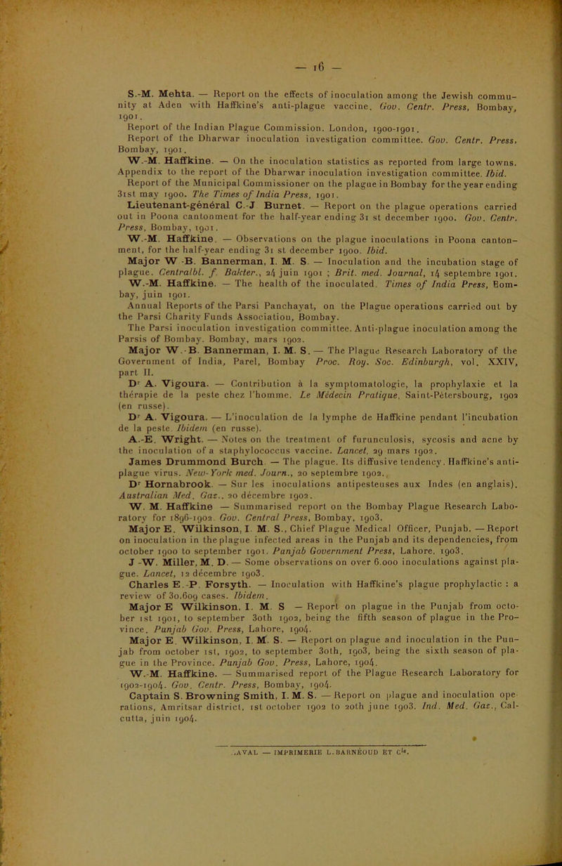 - 16 - S.-M. Mehta. — Report on the effects of inoculation among the Jewish commu- nity at Aden with Haffkine’s anti-plague vaccine. Gov. Gentr. Press, Bombay, 1901. Report of the Indian Plague Commission. London, igoo-igor. Report of the Dharwar inoculation investigation committee. Gov. Gentr. Press, Bombay, 1901. W.-M. Haffkine. — On the inoculation statistics as reported from large towns. Appendix to the report of the Dharwar inoculation investigation committee. Ibid. Report of the Municipal Commissioner on the plague in Bombay for the year ending 3ist may 1900. The Times of India Press, 1901. Lieutenant-général C.-J Burnet. — Report on the plague operations carried out in Poona cantonment for the half-year ending 3i st december 1900. Gov. Gentr. Press, Bombay, 1901. W.-M. Haffkine. — Observations on the plague inoculations in Poona canton- ment, for the half-year ending 3i st december igoo. Ibid. Major W -B. Bannerman, I. M. S. — Inoculation and the incubation stage of plague. Centralbl. f. Bakter., 24 juin 1901 ; Brit. med. Journal, 14 septembre igoi. W.-M. Haffkine. — The health of the inoculated. Times of India Press, Bom- bay, juin t901. Annual Reports of the Parsi Panchayat, on the Plague operations carried out by the Parsi Charity Funds Association, Bombay. The Parsi inoculation investigation committee. Anti-plague inoculation among the Parsis of Bombay. Bombay, mars 1902. Major W.-B. Bannerman, I. M. S. — The Plague Research Laboratory of the Government of India, Parel, Bombay Proc. Roy. Soc. Edinburgh, vol. XXIV, part II. Dr A. Vigoura. — Contribution à la symptomatologie, la prophylaxie et la thérapie de la peste chez l’homme. Le Médecin Pratique, Saint-Pétersbourg, 1902 (en russe). Dr A. Vigoura. — L’inoculation de la lymphe de Haffkine pendant l’incubation de la peste. Ibidem (en russe). A.-E. Wright. — Notes on the treatment of furunculosis, sycosis and acné by the inoculation of a staphylococcus vaccine. Lancet. 29 mars 1902. James Drummond Burch — The plague. Its diffusive tendencv. Haffkine’s anti- plague virus. New-York med. Journ., 20 septembre 1902. Dr Hornabrook. — Sur les inoculations antipesteuses aux Indes (en anglais). Australian Med. Gaz.. 20 décembre 1902. W. M. Haffkine — Suminarised report on the Bombay Plague Research Labo- ratory for 1896-1902. Gov. Central Press, Bombay, igo3. Major E. Wilkinson, I. M. S., Chief Plague Medical Officer, Punjab. —Report on inoculation in the plague infected areas in the Punjab and its dependencies, from october 1900 to septernber 1901. Punjab Government Press, Lahore. 1903. J -W. Miller, M. D. — Some observations on over 6.000 inoculations against pla- gue. Lancet, 12 décembre 1903. Charles E.-P. Forsyth. — Inoculation with Haffkine’s plague prophylactic : a review of 30.609 cases. Ibidem. Major E Wilkinson, I. M. S — Report on plague in the Punjab from octo- ber ist 1901, to septernber 3oth 1902, being the fifth season of plague in the Pro- vince. Punjab Gov. Press, Lahore, 1904. Major E. Wilkinson, I. M. S. — Report on plague and inoculation in the Pun- jab from october ist, 1902, to septernber 3oth, igo3, being the sixth season of pla- gue in the Province. Punjab Gov. Press, Lahore, 1904. W.-M. Haffkine. — Summarised report of the Plague Research Laboratory for 1902-1904. Gov. Gentr. Press, Bombay, 1904. Captain S. Browning Smith, I. M. S. — Report on plague and inoculation ope rations, Amritsar district, ist ocLober 1902 to 20Ü1 june rgo3. Ind. Med. Gaz., Cal- cutta, juin 1904. ..AVAL — IMPRIMERIE L.BARNEOUD ET C1».