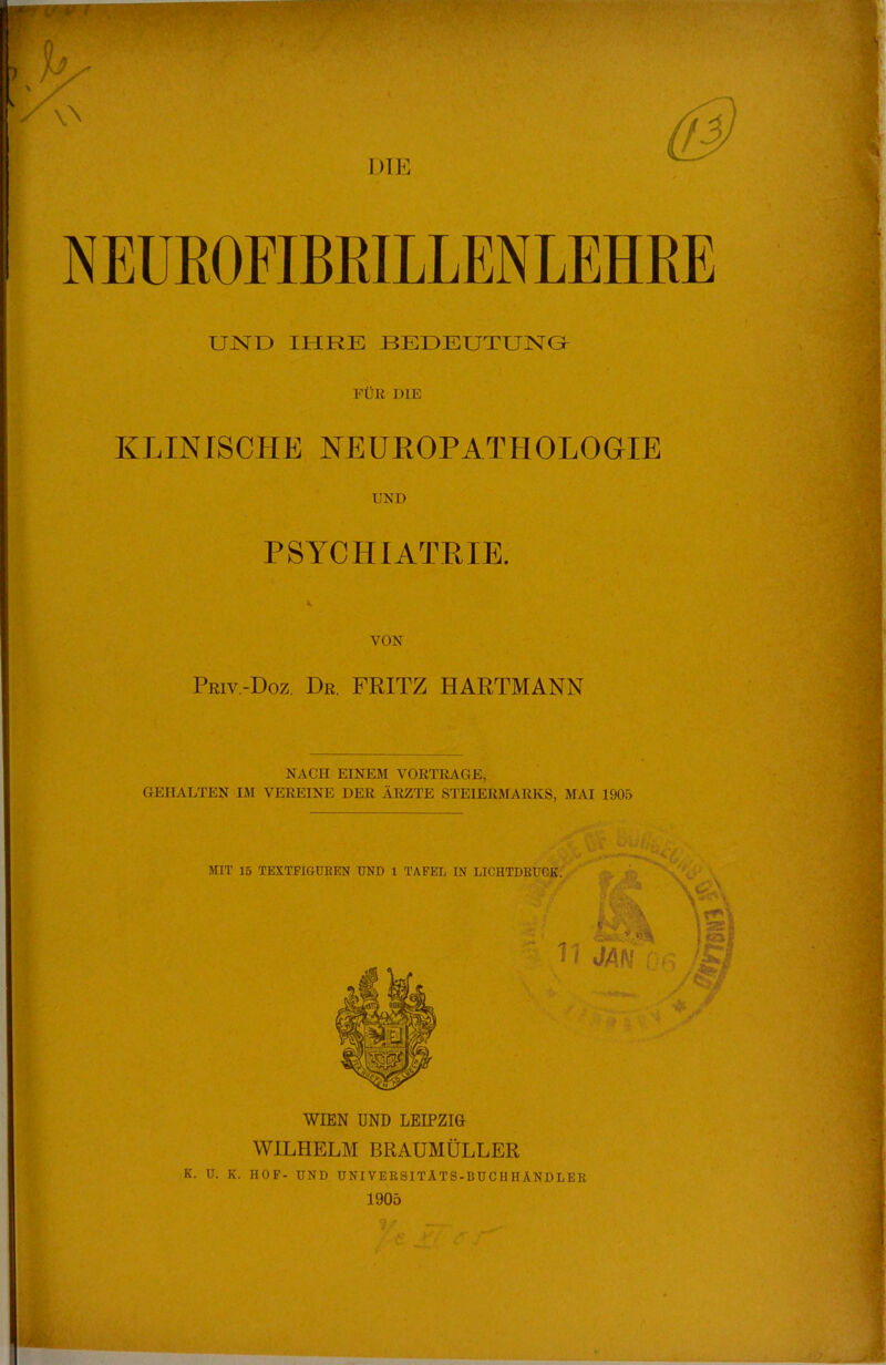 NEUEOFIBRILLENLEHBE UND IHRE BEDEUTUNG FÜR DIE KLINISCHE NEUROPATHOLOGIE UND PSYCHIATRIE. VON Priv.-Doz. Dr. FRITZ HARTMANN NACH EINEM VORTRAGE, GEHALTEN IM VEREINE DER ÄRZTE STEIERMARKS, MAI 1905 WIEN UND LEIPZIG WILHELM BRAUMÜLLER K. U. K. HOF- UND UNIVERSITÄTS-BUCHHÄNDLER 1905