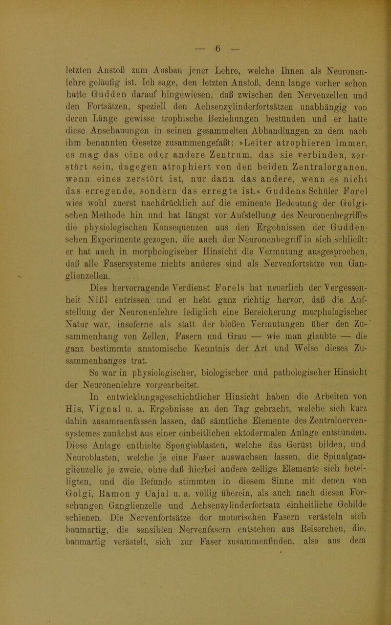 letzten Anstoß zum Ausbau jener Lehre, welche Ihnen als Neuronen- lehre geläufig ist. Ich sage, den letzten Anstoß, denn lange vorher schon hatte Gudden darauf hingewiesen, daß zwischen den Nervenzellen und den Fortsätzen, speziell den Achsenzylinderfortsätzen unabhängig von deren Länge gewisse trophische Beziehungen bestünden und er hatte diese Anschauungen in seinen gesammelten Abhandlungen zu dem nach ihm benannten Gesetze zusammengefaßt: »Leiter atrophieren immer, es mag das eine oder andere Zentrum, das sie verbinden, zer- stört sein, dagegen atrophiert von den beiden Zentralorganen, wenn eines zerstört ist, nur dann das andere, wenn es nicht das erregende, sondern das erregte ist.« Guddens Schüler Forel wies wohl zuerst nachdrücklich auf die eminente Bedeutung der Golgi- schen Methode hin und hat längst vor Aufstellung des Neuronenbegriffes die physiologischen Konsequenzen aus den Ergebnissen der Gudden- schen Experimente gezogen, die auch der Neuronenbegriff in sich schließt; er hat auch in morphologischer Hinsicht die Vermutung ausgesprochen, daß alle Fasersysteme nichts anderes sind als Nervenfortsätze von Gan- glienzellen. Dies hervorragende Verdienst Forels hat neuerlich der Vergessen- heit Nißl entrissen und er hebt ganz richtig hervor, daß die Auf- stellung der Neuronenlehre lediglich eine Bereicherung morphologischer Natur war, insoferne als statt der bloßen Vermutungen über den Zu- sammenhang von Zellen, Fasern und Grau — wie man glaubte — die ganz bestimmte anatomische Kenntnis der Art und Weise dieses Zu- sammenhanges trat. So war in physiologischer, biologischer und pathologischer Hinsicht der Neuronenlehre vorgearbeitet. In entwicklungsgeschichtlicher Hinsicht haben die Arbeiten von His, Vignal u. a. Ergebnisse an den Tag gebracht, welche sich kurz dahin zusammenfassen lassen, daß sämtliche Elemente des Zentralnerven- systemes zunächst aus einer einheitlichen ektodermalen Anlage entstünden. Diese Anlage enthielte Spongioblasten, welche das Gerüst bilden, und Neuroblasten, welche je eine Faser auswachsen lassen, die Spinalgan- glienzelle je zweie, ohne daß hierbei andere zellige Elemente sich betei- ligten, und die Befunde stimmten in diesem Sinne mit denen von Golgi, Bamon y Cajal u. a. völlig überein, als auch nach diesen For- schungen Ganglienzelle und Achsenzylinderfortsatz einheitliche Gebilde schienen. Die Nervenfortsätze der motorischen Fasern verästeln sich baumartig, die sensiblen Nervenfasern entstehen aus ßeiserchen, die, baumartig verästelt, sich zur Faser zusammenfinden, also aus dem