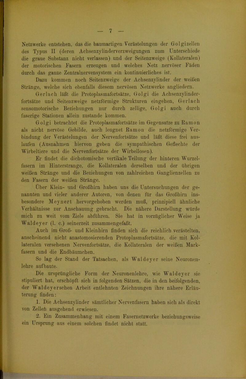 Netzwerke entstehen, das die baumartigen Verästelungen der Golgizellen des Typus II (deren Aehsenzylinderverzweigungen zum Unterschiede die graue Substanz nicht verlassen) und der Seitenzweige (Kollateralen) der motorischen Fasern erzeugen und welches Netz nervöser Fäden durch das ganze Zentralnervensystem ein kontinuierliches ist. Dazu kommen noch Seitenzweige der Achsenzylinder der weißen Stränge, welche sich ebenfalls diesem nervösen Netzwerke angliedern. Gerlach läßt die Protoplasmafortsätze, Golgi die Achsenzylinder- fortsätze und Seitenzweige netzförmige Strukturen eingehen, Gerlach sensomotorische Beziehungen nur durch zeitige, Golgi auch durch faserige Stationen allein zustande kommen. Golgi betrachtet die Protoplasmafortsätze im Gegensätze zu Kamon als nicht nervöse Gebilde, auch leugnet ßamon die netzförmige Ver- bindung der Verästelungen der Nervenfortsätze und läßt diese frei aus- laufen (Ausnahmen hiervon geben die sympathischen Geflechte der Wirbeltiere und die Nervenfortsätze der Wirbellosen). Er findet die dichotomische vertikale Teilung der hinteren Wurzel- fasern im Hinterstrange, die Kollateralen derselben und der übrigen weißen Stränge und die Beziehungen von zahlreichen Ganglienzellen zu den Fasern der weißen Stränge. Über Klein- und Großhirn haben uns die Untersuchungen der ge- nannten und vieler anderer Autoren, von denen für das Großhirn ins- besondere Meynert hervorgehoben werden muß, prinzipiell ähnliche Verhältnisse zur Anschauung gebracht. Die nähere Darstellung würde mich zu weit vom Ziele abführen. Sie hat in vorzüglicher Weise ja Waldeyer (1. c.) seinerzeit zusammengefaßt. Auch im Groß- und Kleinhirn finden sich die reichlich verästelten, anscheinend nicht anastomosierenden Protoplasmafortsätze, die mit Kol- lateralen versehenen Nervenfortsätze, die Kollateralen der weißen Mark- fasern und die Endbäumchen. So lag der Stand der Tatsachen, als Waldeyer seine Neuronen- lehre aufbaute. Die ursprüngliche Form der Neuronenlehre, wie Waldeyer sie stipuliert hat, erschöpft sich in folgenden Sätzen, die in den beifolgenden, der Waldeyerschen Arbeit entlehnten Zeichnungen ihre nähere Erläu- terung finden: 1. Die Achsenzylinder sämtlicher Nervenfasern haben sich als direkt von Zelleh ausgehend erwiesen. 2. Ein Zusammenhang mit einem Fasernetzwerke beziehungsweise ein Ursprung aus einem solchen findet nicht statt.