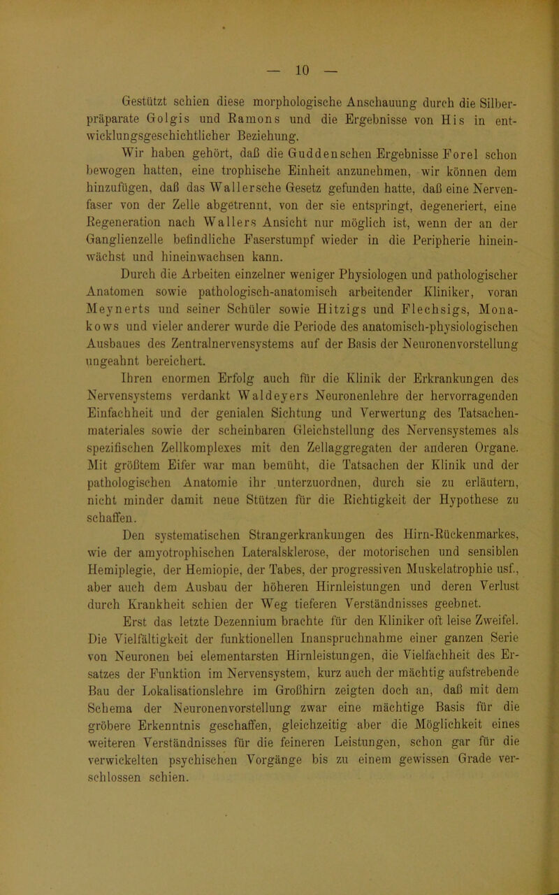 Gestützt schien diese morphologische Anschauung durch die Silber- präparate Golgis und Ramons und die Ergebnisse von His in ent- wicklungsgeschichtlicher Beziehung. Wir haben gehört, daß die Gud den sehen Ergebnisse Forel schon bewogen hatten, eine trophisehe Einheit anzunehmen, wir können dem hinzufügen, daß das WTa 11 ersehe Gesetz gefunden hatte, daß eine Nerven- faser von der Zelle abgetrennt, von der sie entspringt, degeneriert, eine Regeneration nach Wallers Ansicht nur möglich ist, wenn der an der Ganglienzelle befindliche Faserstumpf wieder in die Peripherie hinein- wächst und hineinwachsen kann. Durch die Arbeiten einzelner weniger Physiologen und pathologischer Anatomen sowie pathologisch-anatomisch arbeitender Kliniker, voran Meynerts und seiner Schüler sowie Hitzigs und Flechsigs, Mona- kows und vieler anderer wurde die Periode des anatomisch-physiologischen Ausbaues des Zentralnervensystems auf der Basis der Neuronen Vorstellung ungeahnt bereichert. Ihren enormen Erfolg auch für die Klinik der Erkrankungen des Nervensystems verdankt Waldeyers Neuronenlehre der hervorragenden Einfachheit und der genialen Sichtung und Verwertung des Tatsachen- materiales sowie der scheinbaren Gleichstellung des Nervensystemes als spezifischen Zellkomplexes mit den Zellaggregaten der anderen Organe. Mit größtem Eifer war man bemüht, die Tatsachen der Klinik und der pathologischen Anatomie ihr unterzuordnen, durch sie zu erläutern, nicht minder damit neue Stützen für die Richtigkeit der Hypothese zu schaffen. Den systematischen Strangerkrankungen des Hirn-Rückenmarkes, wie der amyotrophischen Lateralsklerose, der motorischen und sensiblen Hemiplegie, der Hemiopie, der Tabes, der progressiven Muskelatrophie usfi, aber auch dem Ausbau der höheren Hirnleistungen und deren Verlust durch Krankheit schien der Weg tieferen Verständnisses geebnet. Erst das letzte Dezennium brachte für den Kliniker oft leise Zweifel. Die Vielfältigkeit der funktionellen Inanspruchnahme einer ganzen Serie von Neuronen bei elementarsten Hirnleistungen, die Vielfachheit des Er- satzes der Funktion im Nervensystem, kurz auch der mächtig aufstrebende Bau der Lokalisationslehre im Großhirn zeigten doch an, daß mit dem Schema der Neuronenvorstellung zw7ar eine mächtige Basis für die gröbere Erkenntnis geschaffen, gleichzeitig aber die Möglichkeit eines weiteren Verständnisses für die feineren Leistungen, schon gar für die verwickelten psychischen Vorgänge bis zu einem gewissen Grade ver- schlossen schien.