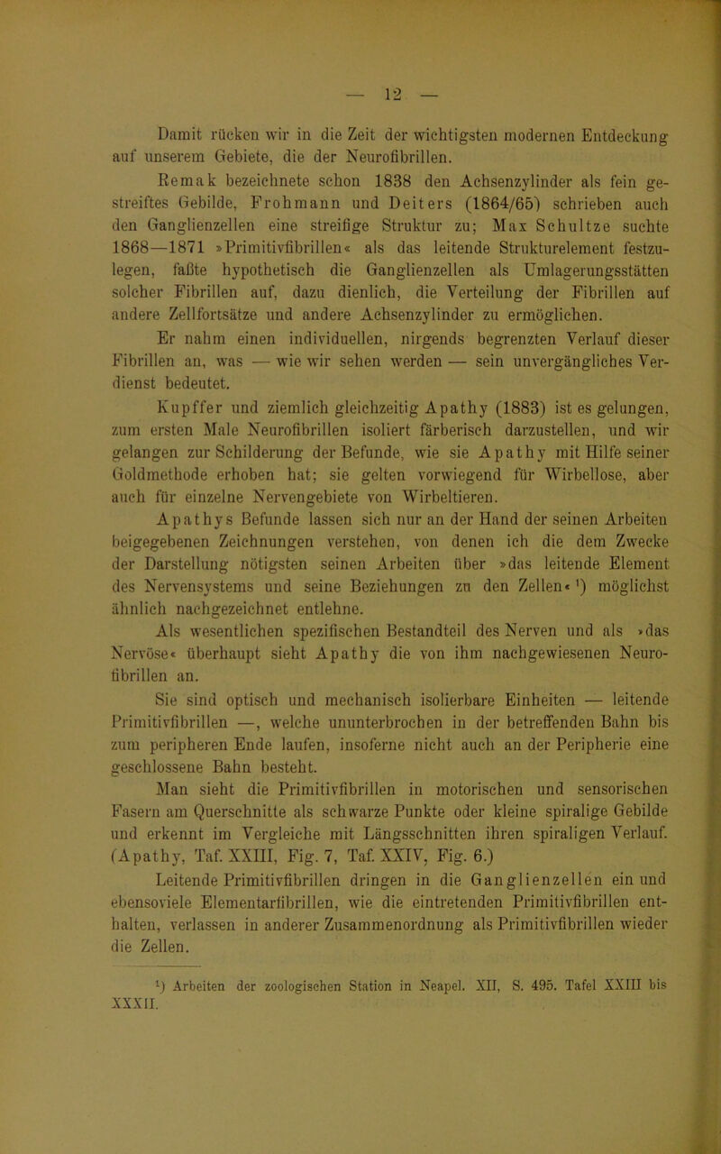 Damit rücken wir in die Zeit der wichtigsten modernen Entdeckung auf unserem Gebiete, die der Neurofibrillen. ßemak bezeichnete schon 1888 den Achsenzylinder als fein ge- streiftes Gebilde, Frohmann und Deiters (1864/65) schrieben auch den Ganglienzellen eine streifige Struktur zu; Max Schnitze suchte 1868—1871 »Primitivfibrillen« als das leitende Strukturelement festzu- legen, faßte hypothetisch die Ganglienzellen als Umlagerungsstätten solcher Fibrillen auf, dazu dienlich, die Verteilung der Fibrillen auf andere Zellfortsätze und andere Achsenzylinder zu ermöglichen. Er nahm einen individuellen, nirgends begrenzten Verlauf dieser Fibrillen an, was — wie wir sehen werden — sein unvergängliches Ver- dienst bedeutet. Kupffer und ziemlich gleichzeitig Apathy (1883) ist es gelungen, zum ersten Male Neurofibrillen isoliert färberisch darzustellen, und wir gelangen zur Schilderung der Befunde, wie sie Apathy mit Hilfe seiner Goldmethode erhoben hat; sie gelten vorwiegend für Wirbellose, aber auch für einzelne Nervengebiete von Wirbeltieren. Apathys Befunde lassen sich nur an der Hand der seinen Arbeiten beigegebenen Zeichnungen verstehen, von denen ich die dem Zwecke der Darstellung nötigsten seinen Arbeiten über »das leitende Element des Nervensystems und seine Beziehungen zu den Zellen«') möglichst ähnlich nachgezeichnet entlehne. Als wesentlichen spezifischen Bestandteil des Nerven und als »das Nervöse« überhaupt sieht Apathy die von ihm naehgewiesenen Neuro- fibrillen an. Sie sind optisch und mechanisch isolierbare Einheiten — leitende Primitivfibrillen —, welche ununterbrochen in der betreffenden Bahn bis zum peripheren Ende laufen, insoferne nicht auch an der Peripherie eine geschlossene Bahn besteht. Man sieht die Primitivfibrillen in motorischen und sensorischen Fasern am Querschnitte als schwarze Punkte oder kleine spiralige Gebilde und erkennt im Vergleiche mit Längsschnitten ihren spiraligen Verlauf. (Apathy, Taf. XXIII, Fig. 7, Taf. XXIV, Fig. 6.) Leitende Primitivfibrillen dringen in die Ganglienzellen ein und ebensoviele Elementarfibrillen, wie die eintretenden Primitivfibrillen ent- halten, verlassen in anderer Zusammenordnung als Primitivfibrillen wieder die Zellen. D Arbeiten der zoologischen Station in Neapel. XII, S. 495. Tafel XXIII bis XXXII.