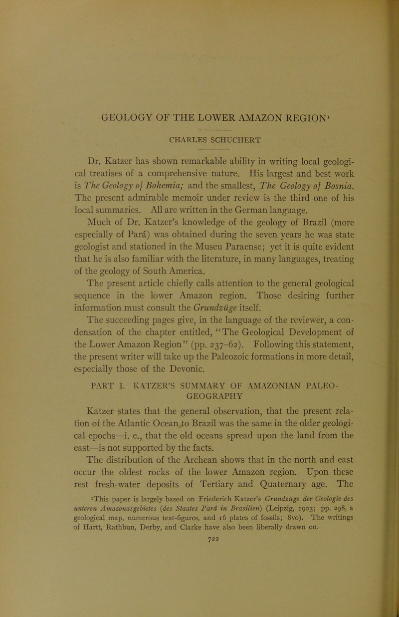 CHARLES SCHUCHERT Dr. Katzer has shown remarkable ability in writing local geologi- cal treatises of a comprehensive nature. His largest and best work is The Geology of Bohemia; and the smallest, The Geology of Bosnia. The present admirable memoir under review is the third one of his local summaries. All are written in the German language. Much of Dr. Katzcr’s knowledge of the geology of Brazil (more especially of Para) was obtained during the seven years he was state geologist and stationed in the Museu Paraense; yet it is quite evident that he is also familiar with the literature, in many languages, treating of the geology of South America. The present article chiefly calls attention to the general geological sequence in the lower Amazon region. Those desiring further information must consult the Grundziige itself. The succeeding pages give, in the language of the reviewer, a con- densation of the chapter entitled, “The Geological Development of the Lower Amazon Region” (pp. 237-62). Following this statement, the present writer wall take up the Paleozoic formations in more detail, especially those of the Devonic. PART I. KATZER’S SUMMARY OF AMAZONIAN PALEO- GEOGRAPHY Katzer states that the general observation, that the present rela- tion of the Atlantic Ocean to Brazil was the same in the older geologi- cal epochs—i. e., that the old oceans spread upon the land from the east—is not supported by the facts. The distribution of the Archean shows that in the north and east occur the oldest rocks of the lower Amazon region. Upon these rest fresh-water deposits of Tertiary and Quaternary age. The 'This paper is largely based on Friederich Katzer’s Grundziige der Geologic des unteren Amazonasgebietes (des Staates Pard in Brasilien) (Leipzig, 1903; pp. 298, a geological map, numerous text-figures, and 16 plates of fossils; 8vo). The writings of Hartt, Rathbun, Derby, and Clarke have also been hberally drawn on.