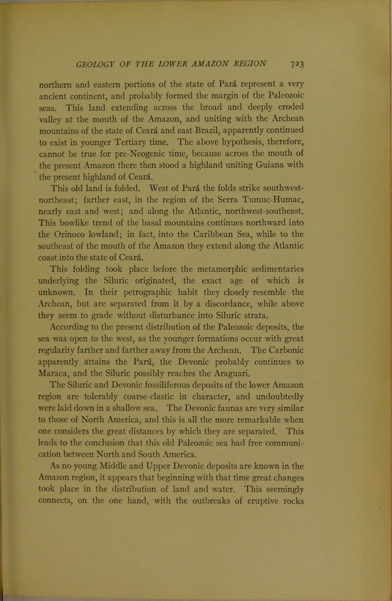 northern and eastern portions of the state of Pard represent a very- ancient continent, and probably formed the margin of the Paleozoic seas. This land extending across the broad and deeply eroded valley at the mouth of the Amazon, and uniting with the Archean mountains of the state of Ceard and east Brazil, apparently continued to exist in younger Tertiary time. The above hypothesis, therefore, cannot be true for pre-Neogenic time, because across the mouth of the present Amazon there then stood a highland uniting Guiana with the present highland of Ceard. This old land is folded. West of Pard the folds strike southwest- northeast; farther east, in the region of the Serra Tumuc-Humac, nearly east and west; and along the Atlantic, northwest-southeast. This bowHke trend of the basal mountains continues northward into the Orinoco lowland; in fact, into the Caribbean Sea, while to the southeast of the mouth of the Amazon they extend along the Atlantic coast into the state of Ceard. This folding took place before the metamorphic sedimentaries underlying the Siluric originated, the exact age of which is unknown. In their petrographic habit they closely resemble the Archean, but are separated from it by a discordance, while above they seem to grade without disturbance into Siluric strata. According to the present distribution of the Paleozoic deposits, the sea was open to the west, as the younger formations occur with great regularity farther and farther away from the Archean. The Carbonic apparently attains the Paru, the Devonic probably continues to Maraca, and the Siluric possibly reaches the Araguari. The Siluric and Devonic fossiliferous deposits of the lower Amazon region are tolerably coarse-clastic in character, and undoubtedly were laid do-wn in a shallow sea. The Devonic faunas are very similar to those of North America, and this is all the more remarkable when one considers the great distances by which they are separated. This leads to the conclusion that this old Paleozoic sea had free communi- cation between North and South America. As no young Middle and Upper Devonic deposits are known in the Amazon region, it appears that beginning with that time great changes took place in the distribution of land and water. This seemingly connects, on the one hand, with the outbreaks of eruptive rocks