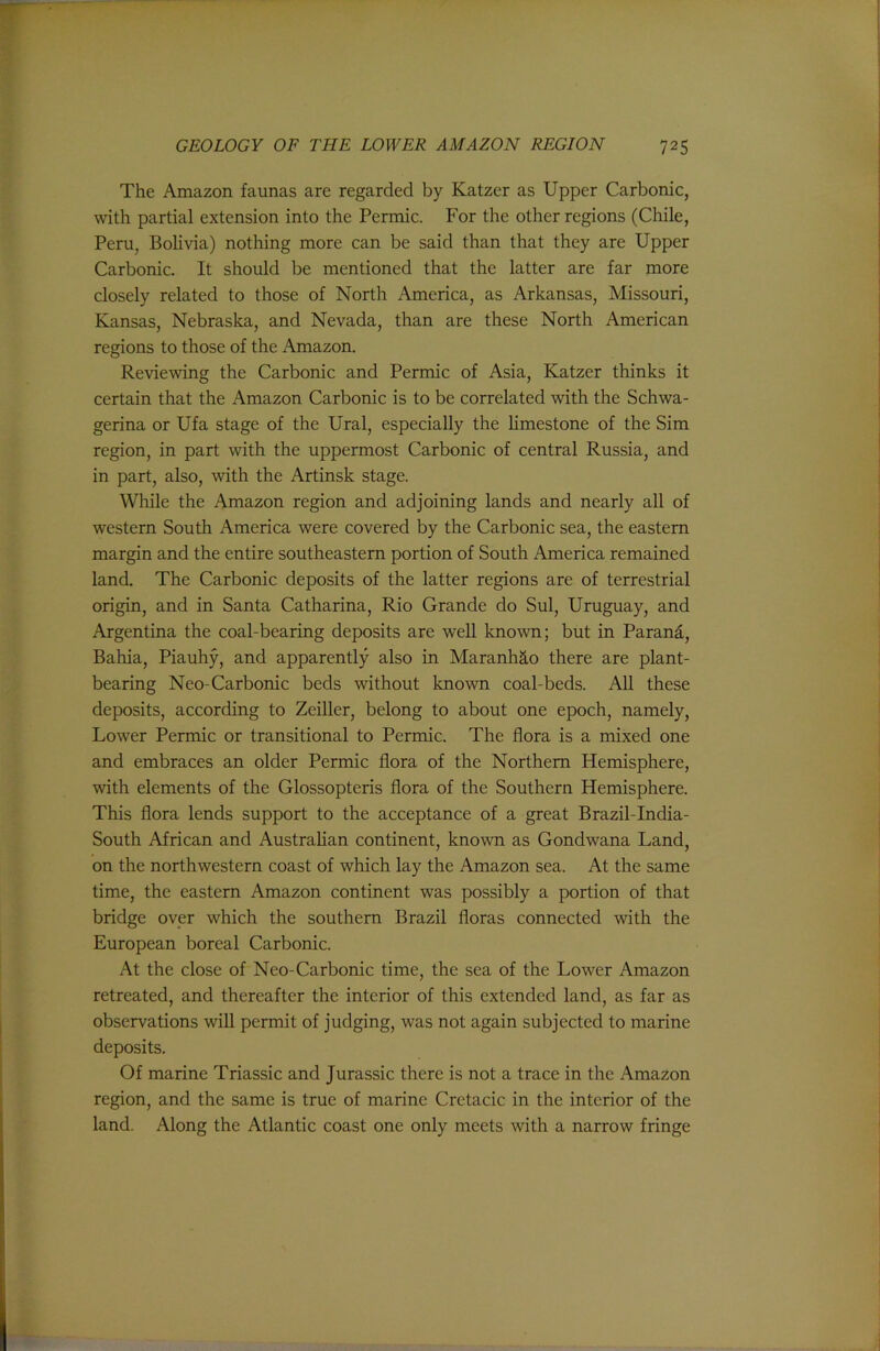 The Amazon faunas are regarded by Katzer as Upper Carbonic, with partial extension into the Permic. For the other regions (Chile, Peru, Bolivia) nothing more can be said than that they are Upper Carbonic. It should be mentioned that the latter are far more closely related to those of North America, as Arkansas, Missouri, Kansas, Nebraska, and Nevada, than are these North American regions to those of the Amazon. Reviewing the Carbonic and Permic of Asia, Katzer thinks it certain that the Amazon Carbonic is to be correlated with the Schwa- gerina or Ufa stage of the Ural, especially the limestone of the Sim region, in part with the uppermost Carbonic of central Russia, and in part, also, with the Artinsk stage. While the Amazon region and adjoining lands and nearly all of western South America were covered by the Carbonic sea, the eastern margin and the entire southeastern portion of South America remained land. The Carbonic deposits of the latter regions are of terrestrial origin, and in Santa Catharina, Rio Grande do Sul, Uruguay, and Argentina the coal-bearing deposits are well known; but in Parang, Bahia, Piauhy, and apparently also in MaranhS,o there are plant- bearing Neo-Carbonic beds without known coal-beds. All these deposits, according to Zciller, belong to about one epoch, namely. Lower Permic or transitional to Permic. The flora is a mixed one and embraces an older Permic flora of the Northern Hemisphere, with elements of the Glossopteris flora of the Southern Hemisphere. This flora lends support to the acceptance of a great Brazil-India- South African and Austrahan continent, known as Gondwana Land, on the northwestern coast of which lay the Amazon sea. At the same time, the eastern Amazon continent was possibly a portion of that bridge over which the southern Brazil floras connected with the European boreal Carbonic. At the close of Neo-Carbonic time, the sea of the Lower Amazon retreated, and thereafter the interior of this extended land, as far as observations will permit of judging, was not again subjected to marine deposits. Of marine Triassic and Jurassic there is not a trace in the Amazon region, and the same is true of marine Cretacic in the interior of the land. Along the Atlantic coast one only meets with a narrow fringe