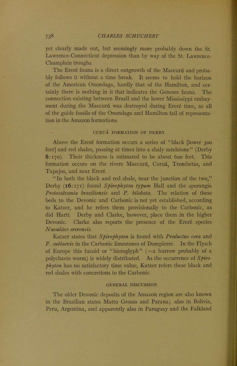 yet clearly made out, but seemingly more probably down the St. Lawrence-Connecticut depression than by way of the St. Lawrence- Champlain troughs. The Erere fauna is a direct outgrowth of the Maecuru and proba- bly follows it without a time break. It seems to hold the horizon of the American Onondaga, hardly that of the Hamilton, and cer- tainly there is nothing in it that indicates the Genesee fauna. The connection existing between Brazil and the lower Mississippi embay- ment during the Maecuru was destroyed during Erere time, as all of the guide fossils of the Onondaga and Hamilton fail of representa- tion in the Amazon formations. CURUA FORMATION OF DERBY Above the Erer^ formation occurs a series of “black [lower 300 feet] and red shales, passing at times into a shaly sandstone” (Derby 6:170). Their thickness is estimated to be about 600 feet. This formation occurs on the rivers Maecuru, Curud, Trombetas, and Tapajos, and near Erere. “In both the black and red shale, near the junction of the two,” Derby (16:171) found Spirophyton typum Hall and the sporangia Prolosalvania braziliensis and P. bilobata. The relation of these beds to the Devonic and Carbonic is not yet established, according to Katzer, and he refers them provisionally to the Carbonic, as did Hartt. Derby and Clarke, however, place them in the higher Devonic. Clarke also reports the presence of the Erere species Nuculites ererensis. Katzer states that Spirophyton is found with Productus cora and P. sublaevis in the Carbonic limestones of Dompierre. In the Flysch of Europe this fucoid or “hieroglyph” ( = a burrow probably of a polychaete worm) is widely distributed. As the occurrence of Spiro- phyton has no satisfactory time value, Katzer refers these black and red shales with concretions to the Carbonic. GENERAL DISCUSSION The older Devonic deposits of the Amazon region are also known in the Brazilian states Matto Grosso and Parana; also in BoHvia, Peru, Argentina and apparently also in Paraguay and the Falkland