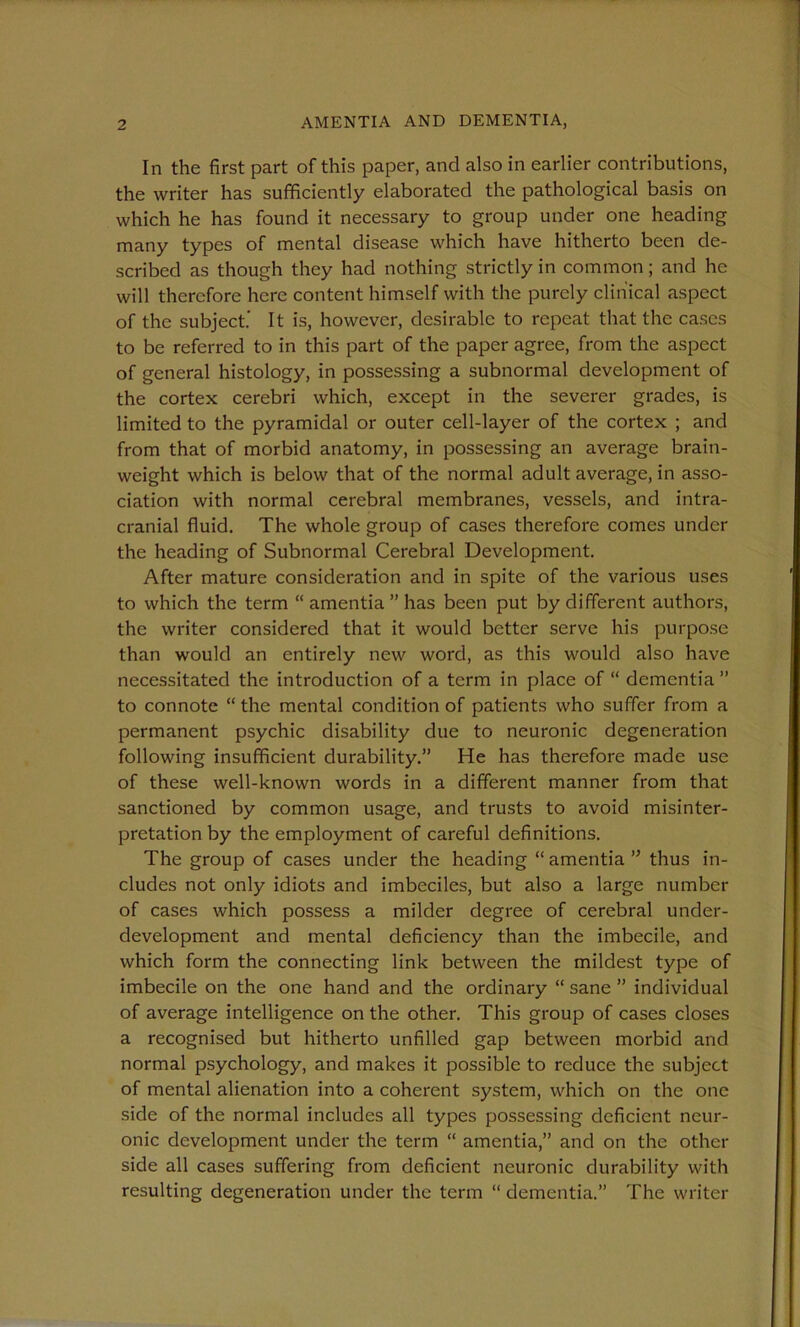 In the first part of this paper, and also in earlier contributions, the writer has sufficiently elaborated the pathological basis on which he has found it necessary to group under one heading many types of mental disease which have hitherto been de- scribed as though they had nothing strictly in common; and he will therefore here content himself with the purely clinical aspect of the subject' It is, however, desirable to repeat that the cases to be referred to in this part of the paper agree, from the aspect of general histology, in possessing a subnormal development of the cortex cerebri which, except in the severer grades, is limited to the pyramidal or outer cell-layer of the cortex ; and from that of morbid anatomy, in possessing an average brain- weight which is below that of the normal adult average, in asso- ciation with normal cerebral membranes, vessels, and intra- cranial fluid. The whole group of cases therefore comes under the heading of Subnormal Cerebral Development. After mature consideration and in spite of the various uses to which the term “ amentia ” has been put by different authors, the writer considered that it would better serve his purpose than would an entirely new word, as this would also have necessitated the introduction of a term in place of “ dementia ” to connote “ the mental condition of patients who suffer from a permanent psychic disability due to neuronic degeneration following insufficient durability.” He has therefore made use of these well-known words in a different manner from that sanctioned by common usage, and trusts to avoid misinter- pretation by the employment of careful definitions. The group of cases under the heading “ amentia ” thus in- cludes not only idiots and imbeciles, but also a large number of cases which possess a milder degree of cerebral under- development and mental deficiency than the imbecile, and which form the connecting link between the mildest type of imbecile on the one hand and the ordinary “ sane ” individual of average intelligence on the other. This group of cases closes a recognised but hitherto unfilled gap between morbid and normal psychology, and makes it possible to reduce the subject of mental alienation into a coherent system, which on the one side of the normal includes all types possessing deficient neur- onic development under the term “ amentia,” and on the other side all cases suffering from deficient neuronic durability with resulting degeneration under the term “ dementia.” The writer