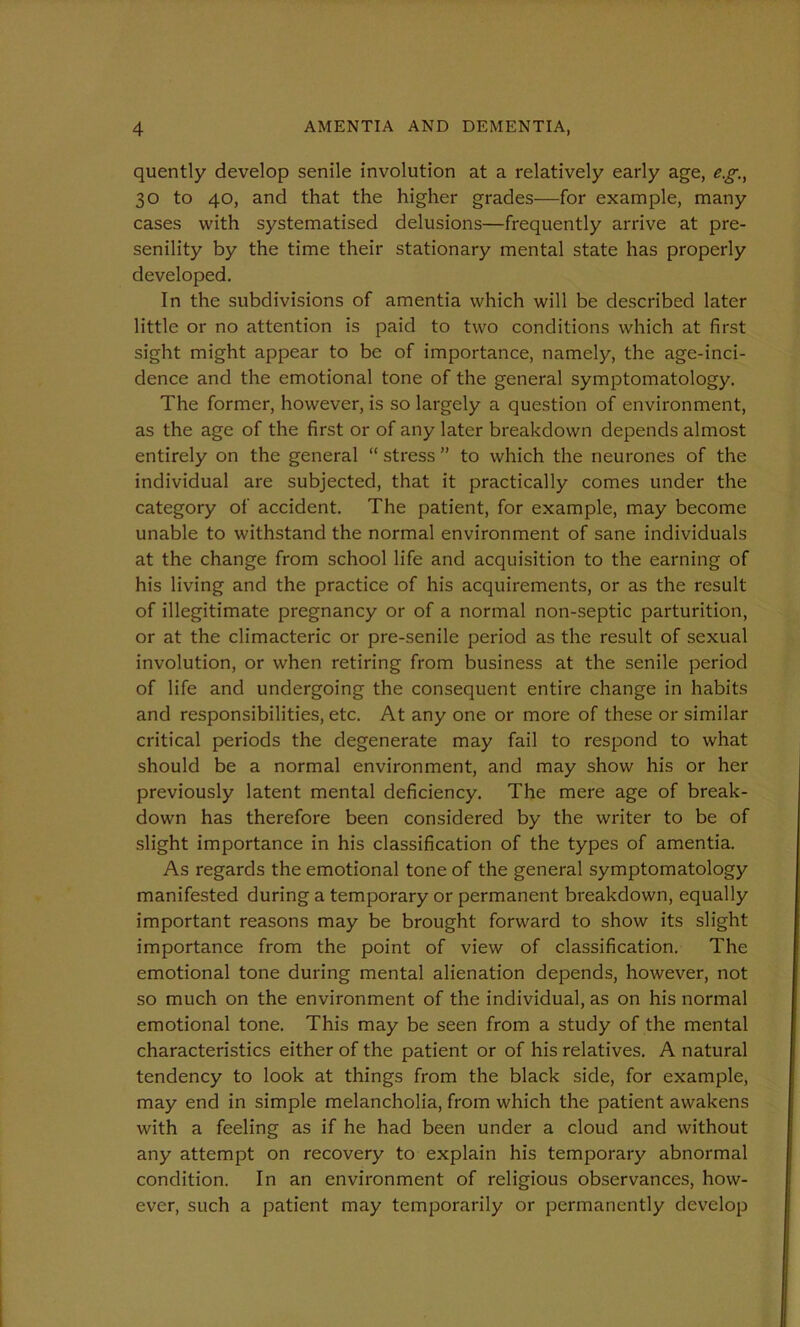 quently develop senile involution at a relatively early age, eg., 30 to 40, and that the higher grades—for example, many cases with systematised delusions—frequently arrive at pre- senility by the time their stationary mental state has properly developed. In the subdivisions of amentia which will be described later little or no attention is paid to two conditions which at first sight might appear to be of importance, namely, the age-inci- dence and the emotional tone of the general symptomatology. The former, however, is so largely a question of environment, as the age of the first or of any later breakdown depends almost entirely on the general “ stress ” to which the neurones of the individual are subjected, that it practically comes under the category of accident. The patient, for example, may become unable to withstand the normal environment of sane individuals at the change from school life and acquisition to the earning of his living and the practice of his acquirements, or as the result of illegitimate pregnancy or of a normal non-septic parturition, or at the climacteric or pre-senile period as the result of sexual involution, or when retiring from business at the senile period of life and undergoing the consequent entire change in habits and responsibilities, etc. At any one or more of these or similar critical periods the degenerate may fail to respond to what should be a normal environment, and may show his or her previously latent mental deficiency. The mere age of break- down has therefore been considered by the writer to be of slight importance in his classification of the types of amentia. As regards the emotional tone of the general symptomatology manifested during a temporary or permanent breakdown, equally important reasons may be brought forward to show its slight importance from the point of view of classification. The emotional tone during mental alienation depends, however, not so much on the environment of the individual, as on his normal emotional tone. This may be seen from a study of the mental characteristics either of the patient or of his relatives. A natural tendency to look at things from the black side, for example, may end in simple melancholia, from which the patient awakens with a feeling as if he had been under a cloud and without any attempt on recovery to explain his temporary abnormal condition. In an environment of religious observances, how- ever, such a patient may temporarily or permanently develop