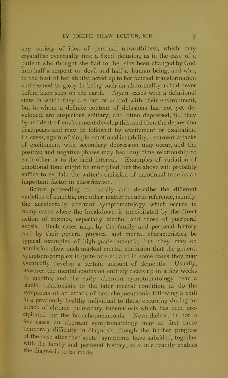 any variety of idea of personal unworthiness, which may crystallise eventually into a fixed delusion, as in the case of a patient who thought she had for her sins been changed by God into half a serpent or devil and half a human being, and who, to the best of her ability, acted up to her fancied transformation and seemed to glory in being such an abnormality as had never before been seen on the earth. Again, cases with a delusional state in which they are out of accord with their environment, but in whom a definite content of delusions has not yet de- veloped, are suspicious, solitary, and often depressed, till they by accident of environment develop this, and then the depression disappears and may be followed by excitement or exaltation. In cases, again, of simple emotional instability, recurrent attacks of excitement with secondary depression may occur, and the positive and negative phases may bear any time relationship to each other or to the lucid interval. Examples of variation of emotional tone might be multiplied, but the above will probably suffice to explain the writer’s omission of emotional tone as an important factor in classification. Before proceeding to classify and describe the different varieties of amentia, one other matter requires reference, namely, the accidentally aberrant symptomatology which occurs in many cases where the breakdown is precipitated by the direct action of toxines, especially alcohol and those of puerperal sepsis. Such cases may, by the family and personal history and by their general physical and mental characteristics, be typical examples of high-grade amentia, but they may on admission show such marked mental confusion that the general symptom-complex is quite altered, and in some cases they may eventually develop a certain amount of dementia. Usually, however, the mental confusion entirely clears up in a few weeks or months, and the early aberrant symptomatology bear a similar relationship to the later mental condition, as do the symptoms of an attack of bronchopneumonia following a chill in a previously healthy individual to those occurring during an attack of chronic pulmonary tuberculosis which has been pre- cipitated by the bronchopneumonia. Nevertheless, in not a few cases an aberrant symptomatology may at first cause temporary difficulty in diagnosis, though the further progress of the case after the “acute” symptoms have subsided, together with the family and personal history, as a rule readily enables the diagnosis to be made.