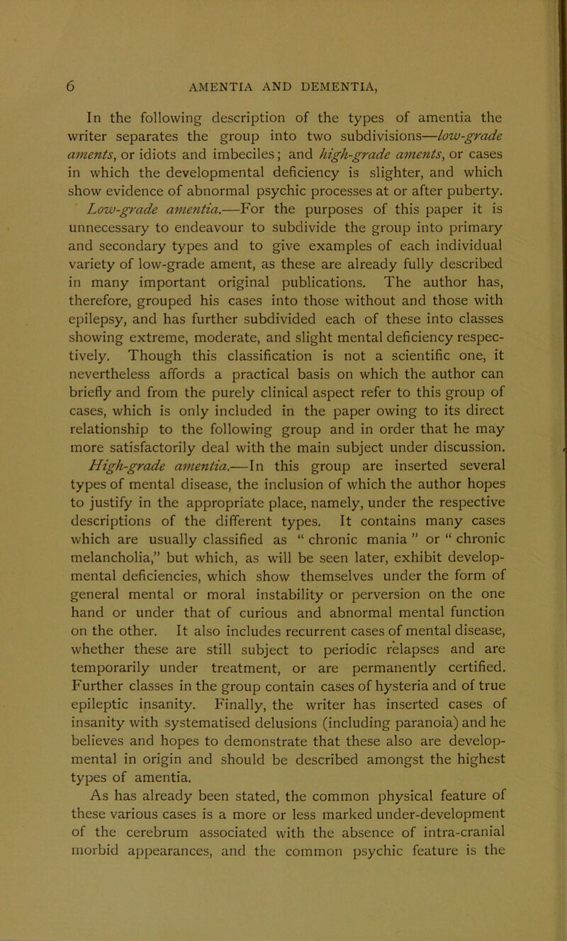 In the following description of the types of amentia the writer separates the group into two subdivisions—low-grade aments, or idiots and imbeciles; and high-grade aments, or cases in which the developmental deficiency is slighter, and which show evidence of abnormal psychic processes at or after puberty. Low-grade amentia.—For the purposes of this paper it is unnecessary to endeavour to subdivide the group into primary and secondary types and to give examples of each individual variety of low-grade ament, as these are already fully described in many important original publications. The author has, therefore, grouped his cases into those without and those with epilepsy, and has further subdivided each of these into classes showing extreme, moderate, and slight mental deficiency respec- tively. Though this classification is not a scientific one, it nevertheless affords a practical basis on which the author can briefly and from the purely clinical aspect refer to this group of cases, which is only included in the paper owing to its direct relationship to the following group and in order that he may more satisfactorily deal with the main subject under discussion. High-grade amentia.—In this group are inserted several types of mental disease, the inclusion of which the author hopes to justify in the appropriate place, namely, under the respective descriptions of the different types. It contains many cases which are usually classified as “ chronic mania ” or “ chronic melancholia,” but which, as will be seen later, exhibit develop- mental deficiencies, which show themselves under the form of general mental or moral instability or perversion on the one hand or under that of curious and abnormal mental function on the other. It also includes recurrent cases of mental disease, whether these are still subject to periodic relapses and are temporarily under treatment, or are permanently certified. Further classes in the group contain cases of hysteria and of true epileptic insanity. Finally, the writer has inserted cases of insanity with systematised delusions (including paranoia) and he believes and hopes to demonstrate that these also are develop- mental in origin and should be described amongst the highest types of amentia. As has already been stated, the common physical feature of these various cases is a more or less marked under-development of the cerebrum associated with the absence of intra-cranial morbid appearances, and the common psychic feature is the