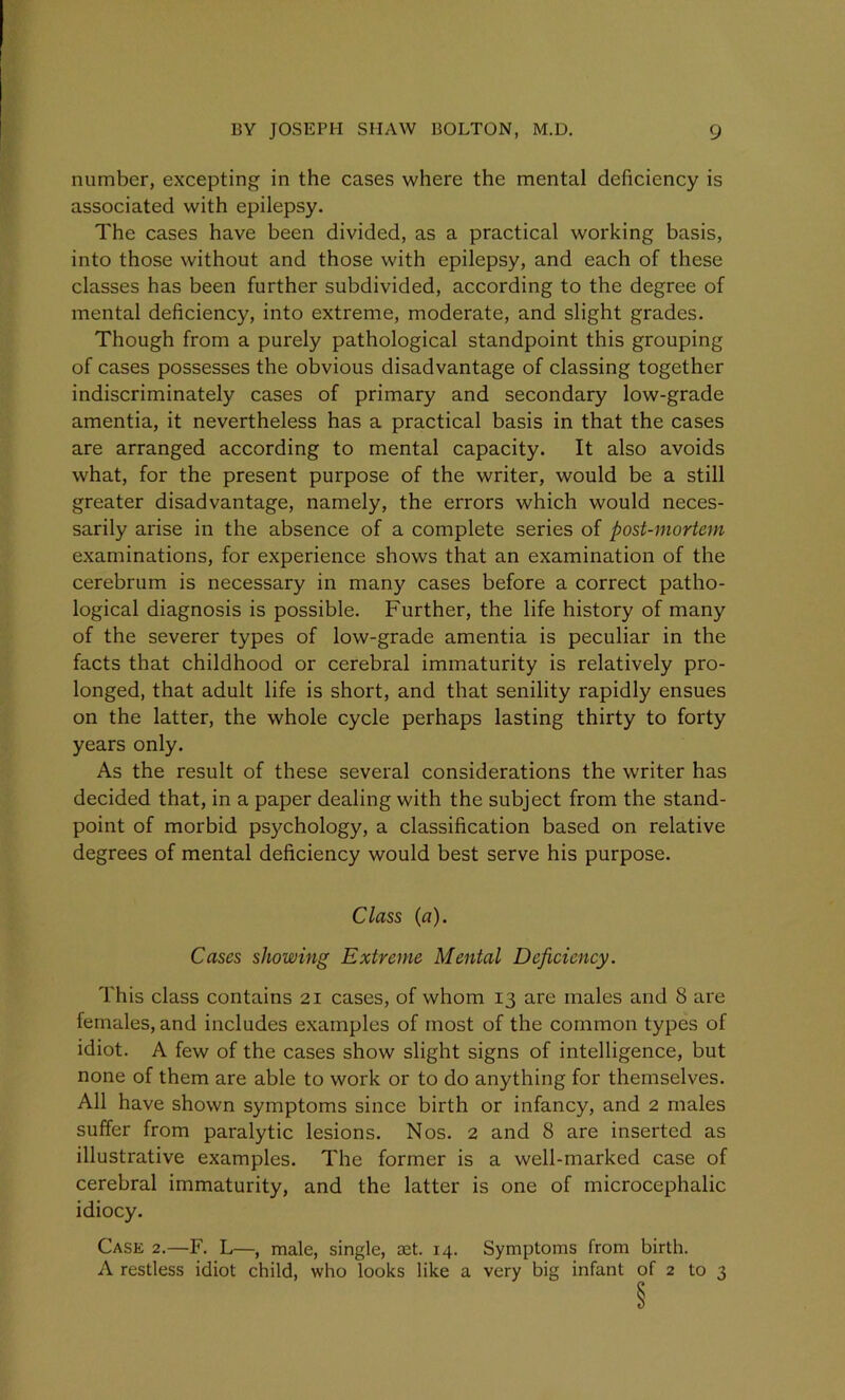 number, excepting in the cases where the mental deficiency is associated with epilepsy. The cases have been divided, as a practical working basis, into those without and those with epilepsy, and each of these classes has been further subdivided, according to the degree of mental deficiency, into extreme, moderate, and slight grades. Though from a purely pathological standpoint this grouping of cases possesses the obvious disadvantage of classing together indiscriminately cases of primary and secondary low-grade amentia, it nevertheless has a practical basis in that the cases are arranged according to mental capacity. It also avoids what, for the present purpose of the writer, would be a still greater disadvantage, namely, the errors which would neces- sarily arise in the absence of a complete series of post-mortem examinations, for experience shows that an examination of the cerebrum is necessary in many cases before a correct patho- logical diagnosis is possible. Further, the life history of many of the severer types of low-grade amentia is peculiar in the facts that childhood or cerebral immaturity is relatively pro- longed, that adult life is short, and that senility rapidly ensues on the latter, the whole cycle perhaps lasting thirty to forty years only. As the result of these several considerations the writer has decided that, in a paper dealing with the subject from the stand- point of morbid psychology, a classification based on relative degrees of mental deficiency would best serve his purpose. Class (a). Cases showing Extreme Mental Deficiency. This class contains 21 cases, of whom 13 are males and 8 are females, and includes examples of most of the common types of idiot. A few of the cases show slight signs of intelligence, but none of them are able to work or to do anything for themselves. All have shown symptoms since birth or infancy, and 2 males suffer from paralytic lesions. Nos. 2 and 8 are inserted as illustrative examples. The former is a well-marked case of cerebral immaturity, and the latter is one of microcephalic idiocy. Case 2.—F. L—, male, single, aet. 14. Symptoms from birth. A restless idiot child, who looks like a very big infant of 2 to 3 §