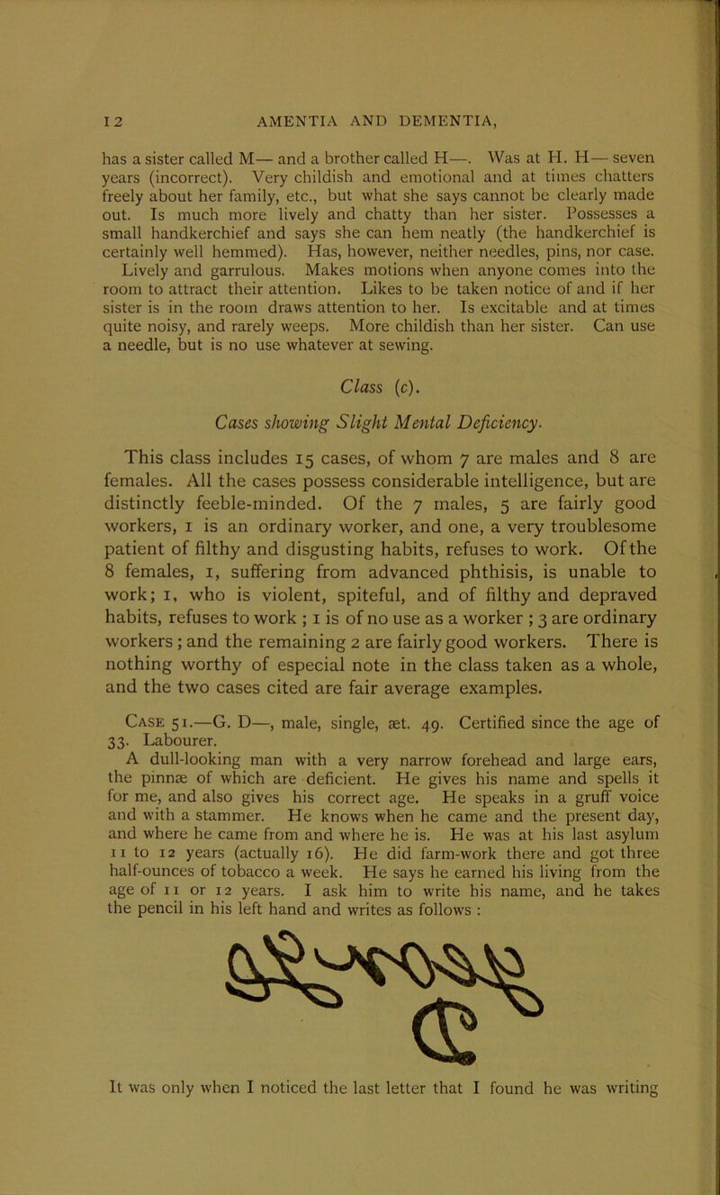 has a sister called M— and a brother called H—. Was at H. H— seven years (incorrect). Very childish and emotional and at times chatters freely about her family, etc., but what she says cannot be clearly made out. Is much more lively and chatty than her sister. Possesses a small handkerchief and says she can hem neatly (the handkerchief is certainly well hemmed). Has, however, neither needles, pins, nor case. Lively and garrulous. Makes motions when anyone comes into the room to attract their attention. Likes to be taken notice of and if her sister is in the room draws attention to her. Is excitable and at times quite noisy, and rarely weeps. More childish than her sister. Can use a needle, but is no use whatever at sewing. This class includes 15 cases, of whom 7 are males and 8 are females. All the cases possess considerable intelligence, but are distinctly feeble-minded. Of the 7 males, 5 are fairly good workers, 1 is an ordinary worker, and one, a very troublesome patient of filthy and disgusting habits, refuses to work. Of the 8 females, 1, suffering from advanced phthisis, is unable to work; 1, who is violent, spiteful, and of filthy and depraved habits, refuses to work ; 1 is of no use as a worker ; 3 are ordinary workers ; and the remaining 2 are fairly good workers. There is nothing worthy of especial note in the class taken as a whole, and the two cases cited are fair average examples. Case 51.—G. D—, male, single, aet. 49. Certified since the age of 33. Labourer. A dull-looking man with a very narrow forehead and large ears, the pinnae of which are deficient. He gives his name and spells it for me, and also gives his correct age. He speaks in a gruff voice and with a stammer. He knows when he came and the present day, and where he came from and where he is. He was at his last asylum 11 to 12 years (actually 16). He did farm-work there and got three half-ounces of tobacco a week. He says he earned his living from the age of 11 or 12 years. I ask him to write his name, and he takes the pencil in his left hand and writes as follows : It was only when I noticed the last letter that I found he was writing Class (c). Cases showing Slight Mental Deficiency.
