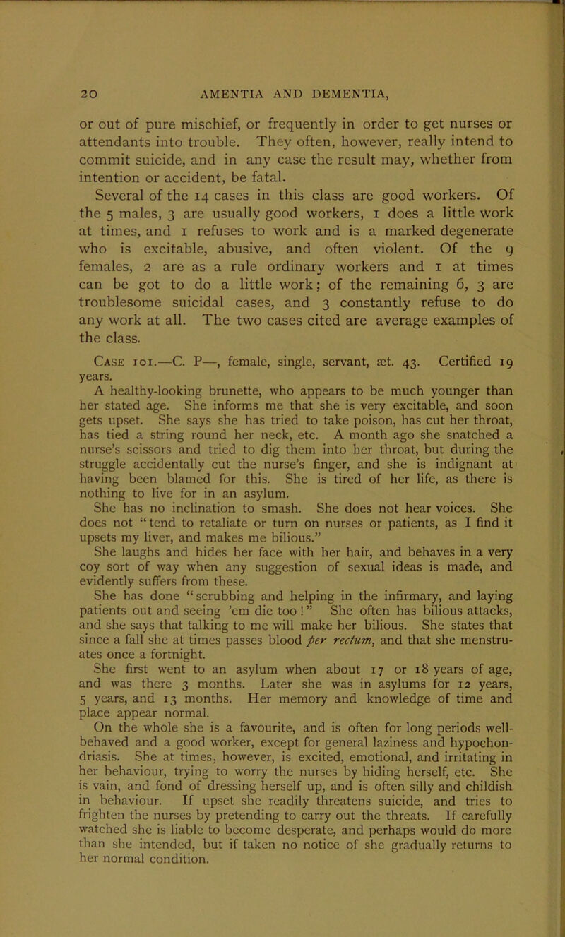 or out of pure mischief, or frequently in order to get nurses or attendants into trouble. They often, however, really intend to commit suicide, and in any case the result may, whether from intention or accident, be fatal. Several of the 14 cases in this class are good workers. Of the 5 males, 3 are usually good workers, 1 does a little work at times, and 1 refuses to work and is a marked degenerate who is excitable, abusive, and often violent. Of the 9 females, 2 are as a rule ordinary workers and 1 at times can be got to do a little work; of the remaining 6, 3 are troublesome suicidal cases, and 3 constantly refuse to do any work at all. The two cases cited are average examples of the class. Case ioi.—C. P—, female, single, servant, set. 43. Certified 19 years. A healthy-looking brunette, who appears to be much younger than her stated age. She informs me that she is very excitable, and soon gets upset. She says she has tried to take poison, has cut her throat, has tied a string round her neck, etc. A month ago she snatched a nurse’s scissors and tried to dig them into her throat, but during the struggle accidentally cut the nurse’s finger, and she is indignant at having been blamed for this. She is tired of her life, as there is nothing to live for in an asylum. She has no inclination to smash. She does not hear voices. She does not “ tend to retaliate or turn on nurses or patients, as I find it upsets my liver, and makes me bilious.” She laughs and hides her face with her hair, and behaves in a very coy sort of way when any suggestion of sexual ideas is made, and evidently suffers from these. She has done “scrubbing and helping in the infirmary, and laying patients out and seeing ’em die too ! ” She often has bilious attacks, and she says that talking to me will make her bilious. She states that since a fall she at times passes blood per rectum, and that she menstru- ates once a fortnight. She first went to an asylum when about 17 or 18 years of age, and was there 3 months. Later she was in asylums for 12 years, 5 years, and 13 months. Her memory and knowledge of time and place appear normal. On the whole she is a favourite, and is often for long periods well- behaved and a good worker, except for general laziness and hypochon- driasis. She at times, however, is excited, emotional, and irritating in her behaviour, trying to worry the nurses by hiding herself, etc. She is vain, and fond of dressing herself up, and is often silly and childish in behaviour. If upset she readily threatens suicide, and tries to frighten the nurses by pretending to carry out the threats. If carefully watched she is liable to become desperate, and perhaps would do more than she intended, but if taken no notice of she gradually returns to her normal condition.