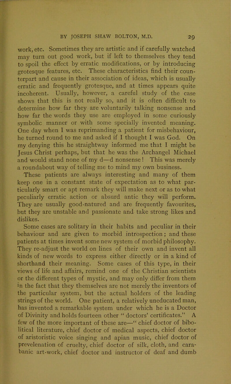 work, etc. Sometimes they are artistic and if carefully watched may turn out good work, but if left to themselves they tend to spoil the effect by erratic modifications, or by introducing grotesque features, etc. These characteristics find their coun- terpart and cause in their association of ideas, which is usually erratic and frequently grotesque, and at times appears quite incoherent. Usually, however, a careful study of the case shows that this is not really so, and it is often difficult to determine how far they are voluntarily talking nonsense and how far the words they use are employed in some curiously symbolic manner or with some specially invented meaning. One day when I was reprimanding a patient for misbehaviour, he turned round to me and asked if I thought I was God. On my denying this he straightway informed me that I might be Jesus Christ perhaps, but that he was the Archangel Michael and would stand none of my d—d nonsense ! This was merely a roundabout way of telling me to mind my own business. These patients are always interesting and many of them keep one in a constant state of expectation as to what par- ticularly smart or apt remark they will make next or as to what peculiarly erratic action or absurd antic they will perform. They are usually good-natured and are frequently favourites, but they are unstable and passionate and take strong likes and dislikes. Some cases are solitary in their habits and peculiar in their behaviour and are given to morbid introspection ; and these patients at times invent some new system of morbid philosophy. They re-adjust the world on lines of their own and invent all kinds of new words to express either directly or in a kind of shorthand their meaning. Some cases of this type, in their views of life and affairs, remind one of the Christian scientists or the different types of mystic, and may only differ from them in the fact that they themselves are not merely the inventors of the particular system, but the actual holders of the leading strings of the world. One patient, a relatively uneducated man, has invented a remarkable system under which he is a Doctor of Divinity and holds fourteen other “ doctors’ certificates.” A few of the more important of these are—“ chief doctor of bibo- litical literature, chief doctor of medical aspects, chief doctor of aristoristic voice singing and apian music, chief doctor of prevelenation of cruelty, chief doctor of silk, cloth, and cara- banic art-work, chief doctor and instructor of deaf and dumb