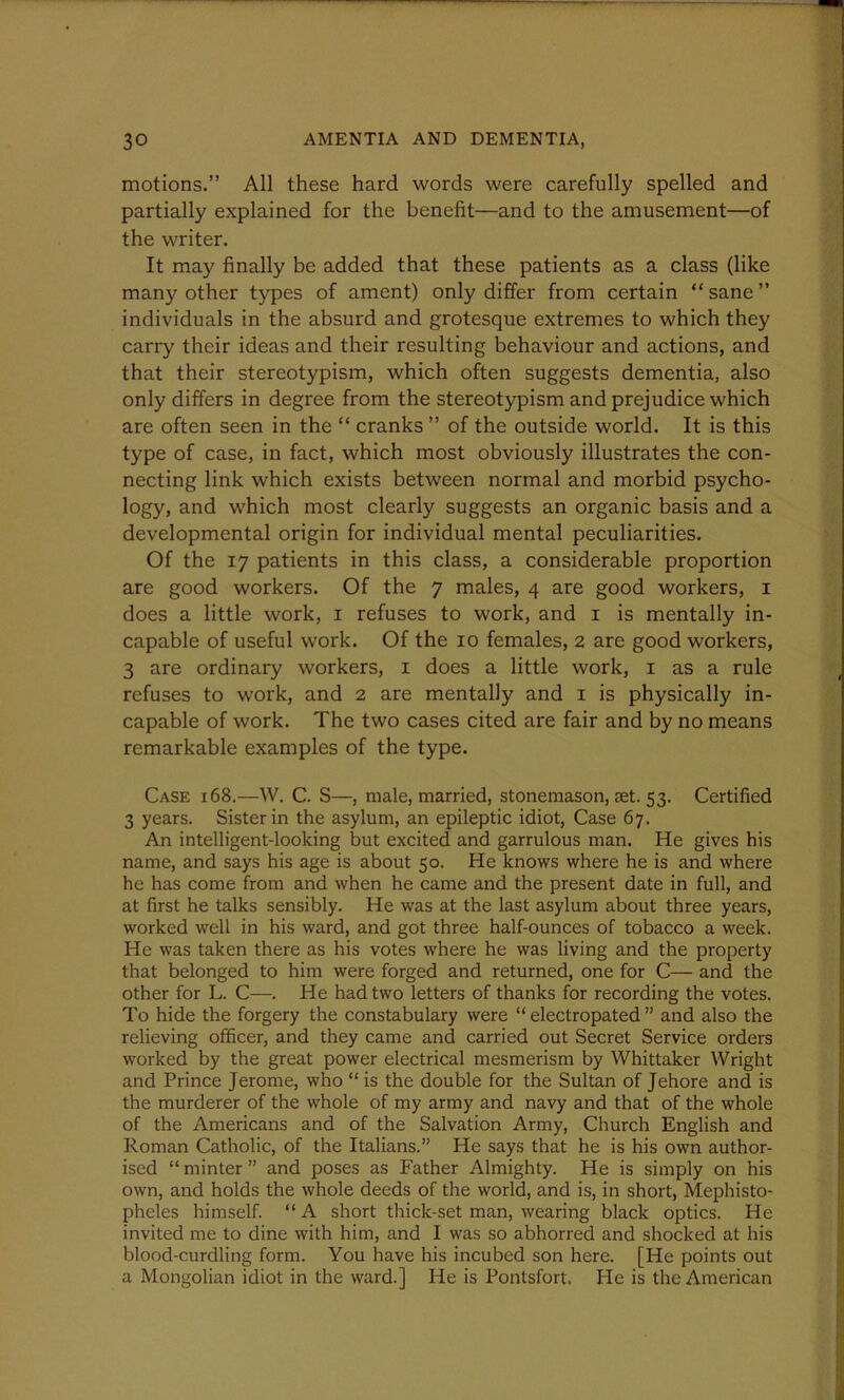 motions.” All these hard words were carefully spelled and partially explained for the benefit—and to the amusement—of the writer. It may finally be added that these patients as a class (like many other types of ament) only differ from certain “sane” individuals in the absurd and grotesque extremes to which they carry their ideas and their resulting behaviour and actions, and that their stereotypism, which often suggests dementia, also only differs in degree from the stereotypism and prejudice which are often seen in the “ cranks ” of the outside world. It is this type of case, in fact, which most obviously illustrates the con- necting link which exists between normal and morbid psycho- logy, and which most clearly suggests an organic basis and a developmental origin for individual mental peculiarities. Of the 17 patients in this class, a considerable proportion are good workers. Of the 7 males, 4 are good workers, 1 does a little work, 1 refuses to work, and 1 is mentally in- capable of useful work. Of the 10 females, 2 are good workers, 3 are ordinary workers, 1 does a little work, 1 as a rule refuses to work, and 2 are mentally and 1 is physically in- capable of work. The two cases cited are fair and by no means remarkable examples of the type. Case 168.—W. C. S—, male, married, stonemason, set. 53. Certified 3 years. Sister in the asylum, an epileptic idiot, Case 67. An intelligent-looking but excited and garrulous man. He gives his name, and says his age is about 50. He knows where he is and where he has come from and when he came and the present date in full, and at first he talks sensibly. He was at the last asylum about three years, worked well in his ward, and got three half-ounces of tobacco a week. He was taken there as his votes where he was living and the property that belonged to him were forged and returned, one for C— and the other for L. C—. He had two letters of thanks for recording the votes. To hide the forgery the constabulary were “ electropated ” and also the relieving officer, and they came and carried out Secret Service orders worked by the great power electrical mesmerism by Whittaker Wright and Prince Jerome, who “ is the double for the Sultan of Jehore and is the murderer of the whole of my army and navy and that of the whole of the Americans and of the Salvation Army, Church English and Roman Catholic, of the Italians.” He says that he is his own author- ised “ minter ” and poses as Father Almighty. He is simply on his own, and holds the whole deeds of the world, and is, in short, Mephisto- pheles himself. “ A short thick-set man, wearing black optics. He invited me to dine with him, and I was so abhorred and shocked at his blood-curdling form. You have his incubed son here. [He points out a Mongolian idiot in the ward.] He is Pontsfort. He is the American