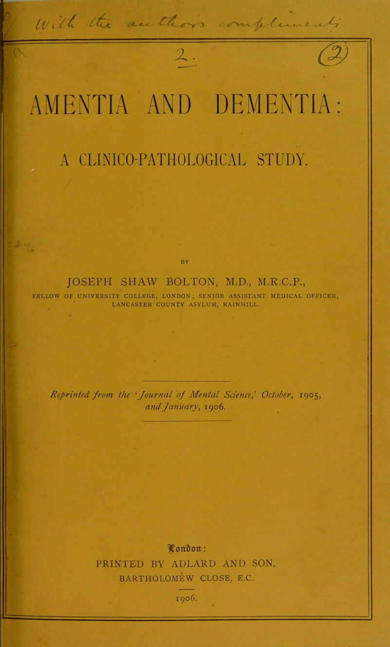 [\J l / £ 4- { Y Vvt A A Z. AMENTIA AND DEMENTIA A CLINICO-PATIIOLOGICAL STUDY. BY JOSEPH SHAW BOLTON, M.D., M.R.C.P., . FELLOW OF UNIVERSITY COLLEGE, LONDON ; SENIOR ASSISTANT MEDICAL OFFICER, LANCASTER COUNTY ASYLUM, RAINHILL. Reprinted, from the '■Journal of Mental Science,’ October, 1905, and January, 1906. JConi&ott: PRINTED BY ADLARD AND SON, BARTHOLOMEW CLOSE, E.C.