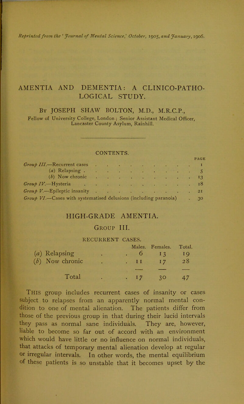 Reprinted from the ' Journal of Mental Science,' October, 1905, and January, 1906. AMENTIA AND DEMENTIA: A CLINICO-PATHO- LOGICAL STUDY. By JOSEPH SHAW BOLTON, M.D., M.R.C.P., Fellow of University College, London ; Senior Assistant Medical Officer, Lancaster County Asylum, Rainhill. CONTENTS. Group III.—Recurrent cases ....... (а) Relapsing ........ (б) Now chronic ....... Group IV.—Hysteria ........ Group V.—Epileptic insanity Group VI.—Cases with systematised delusions (including paranoia) PAGE 1 5 13 18 21 30 HIGH-GRADE AMENTIA. Group III. RECURRENT CASES. Males. Females. Total. (1a) Relapsing 6 13 19 (b) Now chronic 11 17 28 Total • 17 30 47 This group includes recurrent cases of insanity or cases subject to relapses from an apparently normal mental con- dition to one of mental alienation. The patients differ from those of the previous group in that during their lucid intervals they pass as normal sane individuals. They are, however, liable to become so far out of accord with an environment which would have little or no influence on normal individuals, that attacks of temporary mental alienation develop at regular or irregular intervals. In other words, the mental equilibrium of these patients is so unstable that it becomes upset by the