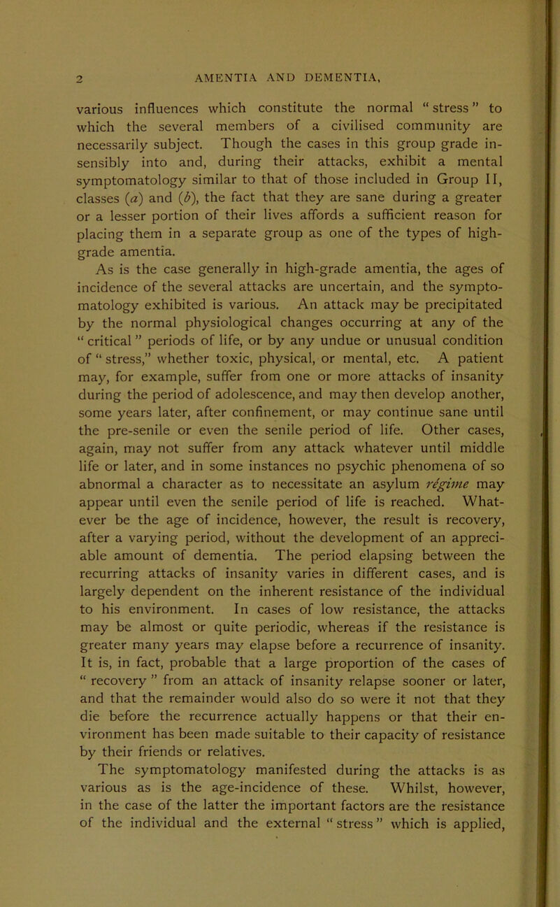 various influences which constitute the normal “ stress ” to which the several members of a civilised community are necessarily subject. Though the cases in this group grade in- sensibly into and, during their attacks, exhibit a mental symptomatology similar to that of those included in Group II, classes (a) and (b), the fact that they are sane during a greater or a lesser portion of their lives affords a sufficient reason for placing them in a separate group as one of the types of high- grade amentia. As is the case generally in high-grade amentia, the ages of incidence of the several attacks are uncertain, and the sympto- matology exhibited is various. An attack may be precipitated by the normal physiological changes occurring at any of the “ critical ” periods of life, or by any undue or unusual condition of “ stress,” whether toxic, physical, or mental, etc. A patient may, for example, suffer from one or more attacks of insanity during the period of adolescence, and may then develop another, some years later, after confinement, or may continue sane until the pre-senile or even the senile period of life. Other cases, again, may not suffer from any attack whatever until middle life or later, and in some instances no psychic phenomena of so abnormal a character as to necessitate an asylum I'egime may appear until even the senile period of life is reached. What- ever be the age of incidence, however, the result is recovery, after a varying period, without the development of an appreci- able amount of dementia. The period elapsing between the recurring attacks of insanity varies in different cases, and is largely dependent on the inherent resistance of the individual to his environment. In cases of low resistance, the attacks may be almost or quite periodic, whereas if the resistance is greater many years may elapse before a recurrence of insanity. It is, in fact, probable that a large proportion of the cases of “ recovery ” from an attack of insanity relapse sooner or later, and that the remainder would also do so were it not that they die before the recurrence actually happens or that their en- vironment has been made suitable to their capacity of resistance by their friends or relatives. The symptomatology manifested during the attacks is as various as is the age-incidence of these. Whilst, however, in the case of the latter the important factors are the resistance of the individual and the external “ stress ” which is applied,