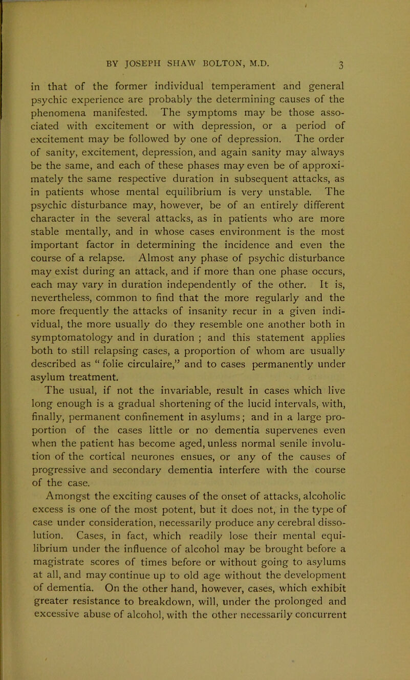 in that of the former individual temperament and general psychic experience are probably the determining causes of the phenomena manifested. The symptoms may be those asso- ciated with excitement or with depression, or a period of excitement may be followed by one of depression. The order of sanity, excitement, depression, and again sanity may always be the same, and each of these phases may even be of approxi- mately the same respective duration in subsequent attacks, as in patients whose mental equilibrium is very unstable. The psychic disturbance may, however, be of an entirely different character in the several attacks, as in patients who are more stable mentally, and in whose cases environment is the most important factor in determining the incidence and even the course of a relapse. Almost any phase of psychic disturbance may exist during an attack, and if more than one phase occurs, each may vary in duration independently of the other. It is, nevertheless, common to find that the more regularly and the more frequently the attacks of insanity recur in a given indi- vidual, the more usually do they resemble one another both in symptomatology and in duration ; and this statement applies both to still relapsing cases, a proportion of whom are usually described as “ folie circulaire,” and to cases permanently under asylum treatment. The usual, if not the invariable, result in cases which live long enough is a gradual shortening of the lucid intervals, with, finally, permanent confinement in asylums; and in a large pro- portion of the cases little or no dementia supervenes even when the patient has become aged, unless normal senile involu- tion of the cortical neurones ensues, or any of the causes of progressive and secondary dementia interfere with the course of the case. Amongst the exciting causes of the onset of attacks, alcoholic excess is one of the most potent, but it does not, in the type of case under consideration, necessarily produce any cerebral disso- lution. Cases, in fact, which readily lose their mental equi- librium under the influence of alcohol may be brought before a magistrate scores of times before or without going to asylums at all, and may continue up to old age without the development of dementia. On the other hand, however, cases, which exhibit greater resistance to breakdown, will, under the prolonged and excessive abuse of alcohol, with the other necessarily concurrent