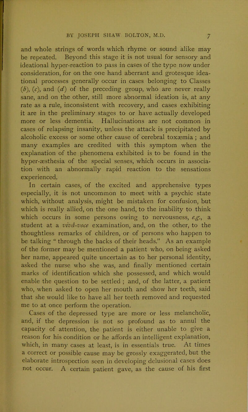 and whole strings of words which rhyme or sound alike may be repeated. Beyond this stage it is not usual for sensory and ideational hyper-reaction to pass in cases of the type now under consideration, for on the one hand aberrant and grotesque idea- tional processes generally occur in cases belonging to Classes (<£), (c), and (d) of the preceding group, who are never really sane, and on the other, still more abnormal ideation is, at any rate as a rule, inconsistent with recovery, and cases exhibiting it are in the preliminary stages to or have actually developed more or less dementia. Hallucinations are not common in cases of relapsing insanity, unless the attack is precipitated by alcoholic excess or some other cause of cerebral toxaemia ; and many examples are credited with this symptom when the explanation of the phenomena exhibited is to be found in the hyper-aesthesia of the special senses, which occurs in associa- tion with an abnormally rapid reaction to the sensations experienced. In certain cases, of the excited and apprehensive types especially, it is not uncommon to meet with a psychic state which, without analysis, might be mistaken for confusion, but which is really allied, on the one hand, to the inability to think which occurs in some persons owing to nervousness, e.g., a student at a vivd-voce examination, and, on the other, to the thoughtless remarks of children, or of persons who happen to be talking “ through the backs of their heads.” As an example of the former may be mentioned a patient who, on being asked her name, appeared quite uncertain as to her personal identity, asked the nurse who she was, and finally mentioned certain marks of identification which she possessed, and which would enable the question to be settled ; and, of the latter, a patient who, when asked to open her mouth and show her teeth, said that she would like to have all her teeth removed and requested me to at once perform the operation. Cases of the depressed type are more or less melancholic, and, if the depression is not so profound as to annul the capacity of attention, the patient is either unable to give a reason for his condition or he affords an intelligent explanation, which, in many cases at least, is in essentials true. At times a correct or possible cause may be grossly exaggerated, but the elaborate introspection seen in developing delusional cases does not occur. A certain patient gave, as the cause of his first