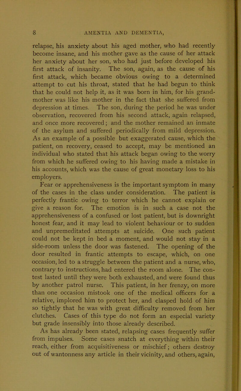 relapse, his anxiety about his aged mother, who had recently become insane, and his mother gave as the cause of her attack her anxiety about her son, who had just before developed his first attack of insanity. The son, again, as the cause of his first attack, which became obvious owing to a determined attempt to cut his throat, stated that he had begun to think that he could not help it, as it was born in him, for his grand- mother was like his mother in the fact that she suffered from depression at times. The son, during the period he was under observation, recovered from his second attack, again relapsed, and once more recovered; and the mother remained an inmate of the asylum and suffered periodically from mild depression. As an example of a possible but exaggerated cause, which the patient, on recovery, ceased to accept, may be mentioned an individual who stated that his attack began owing to the worry from which he suffered owing to his having made a mistake in his accounts, which was the cause of great monetary loss to his employers. Fear or apprehensiveness is the important symptom in many of the cases in the class under consideration. The patient is perfectly frantic owing to terror which he cannot explain or give a reason for. The emotion is in such a case not the apprehensiveness of a confused or lost patient, but is downright honest fear, and it may lead to violent behaviour or to sudden and unpremeditated attempts at suicide. One such patient could not be kept in bed a moment, and would not stay in a side-room unless the door was fastened. The opening of the door resulted in frantic attempts to escape, which, on one occasion, led to a struggle between the patient and a nurse, who, contrary to instructions, had entered the room alone. The con- test lasted until they were both exhausted, and were found thus by another patrol nurse. This patient, in her frenzy, on more than one occasion mistook one of the medical officers for a relative, implored him to protect her, and clasped hold of him so tightly that he was with great difficulty removed from her clutches. Cases of this type do not form an especial variety but grade insensibly into those already described. As has already been stated, relapsing cases frequently suffer from impulses. Some cases snatch at everything within their reach, either from acquisitiveness or mischief; others destroy out of wantonness any article in their vicinity, and others, again,