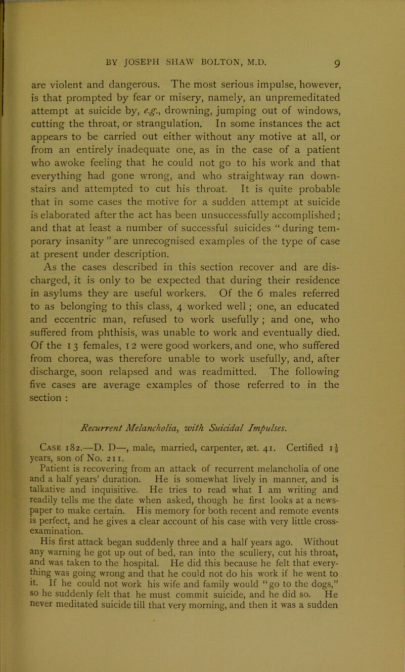 are violent and dangerous. The most serious impulse, however, is that prompted by fear or misery, namely, an unpremeditated attempt at suicide by, e.g., drowning, jumping out of windows, cutting the throat, or strangulation. In some instances the act appears to be carried out either without any motive at all, or from an entirely inadequate one, as in the case of a patient who awoke feeling that he could not go to his work and that everything had gone wrong, and who straightway ran down- stairs and attempted to cut his throat. It is quite probable that in some cases the motive for a sudden attempt at suicide is elaborated after the act has been unsuccessfully accomplished ; and that at least a number of successful suicides “ during tem- porary insanity ” are unrecognised examples of the type of case at present under description. As the cases described in this section recover and are dis- charged, it is only to be expected that during their residence in asylums they are useful workers. Of the 6 males referred to as belonging to this class, 4 worked well ; one, an educated and eccentric man, refused to work usefully; and one, who suffered from phthisis, was unable to work and eventually died. Of the 13 females, 12 were good workers, and one, who suffered from chorea, was therefore unable to work usefully, and, after discharge, soon relapsed and was readmitted. The following five cases are average examples of those referred to in the section : Recurrent Melancholia, with Suicidal Impulses. Case 182.—D. D—, male, married, carpenter, aet. 41. Certified i| years, son of No. 211. Patient is recovering from an attack of recurrent melancholia of one and a half years’ duration. He is somewhat lively in manner, and is talkative and inquisitive. He tries to read what I am writing and readily tells me the date when asked, though he first looks at a news- paper to make certain. His memory for both recent and remote events is perfect, and he gives a clear account of his case with very little cross- examination. His first attack began suddenly three and a half years ago. Without any warning he got up out of bed, ran into the scullery, cut his throat, and was taken to the hospital. He did this because he felt that every- thing was going wrong and that he could not do his work if he went to it. If he could not work his wife and family would “go to the dogs,” so he suddenly felt that he must commit suicide, and he did so. He never meditated suicide till that very morning, and then it was a sudden