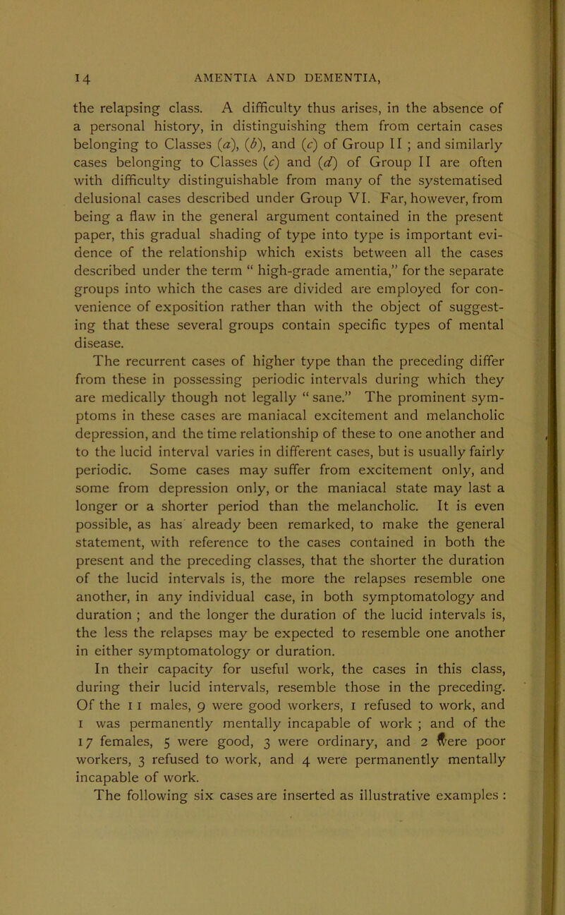 the relapsing class. A difficulty thus arises, in the absence of a personal history, in distinguishing them from certain cases belonging to Classes (a), (b), and (c) of Group 11 ; and similarly cases belonging to Classes (c) and (d) of Group II are often with difficulty distinguishable from many of the systematised delusional cases described under Group VI. Far, however, from being a flaw in the general argument contained in the present paper, this gradual shading of type into type is important evi- dence of the relationship which exists between all the cases described under the term “ high-grade amentia,” for the separate groups into which the cases are divided are employed for con- venience of exposition rather than with the object of suggest- ing that these several groups contain specific types of mental disease. The recurrent cases of higher type than the preceding differ from these in possessing periodic intervals during which they are medically though not legally “ sane.” The prominent sym- ptoms in these cases are maniacal excitement and melancholic depression, and the time relationship of these to one another and to the lucid interval varies in different cases, but is usually fairly periodic. Some cases may suffer from excitement only, and some from depression only, or the maniacal state may last a longer or a shorter period than the melancholic. It is even possible, as has already been remarked, to make the general statement, with reference to the cases contained in both the present and the preceding classes, that the shorter the duration of the lucid intervals is, the more the relapses resemble one another, in any individual case, in both symptomatology and duration ; and the longer the duration of the lucid intervals is, the less the relapses may be expected to resemble one another in either symptomatology or duration. In their capacity for useful work, the cases in this class, during their lucid intervals, resemble those in the preceding. Of the i i males, g were good workers, I refused to work, and i was permanently mentally incapable of work ; and of the 17 females, 5 were good, 3 were ordinary, and 2 were poor workers, 3 refused to work, and 4 were permanently mentally incapable of work. The following six cases are inserted as illustrative examples :