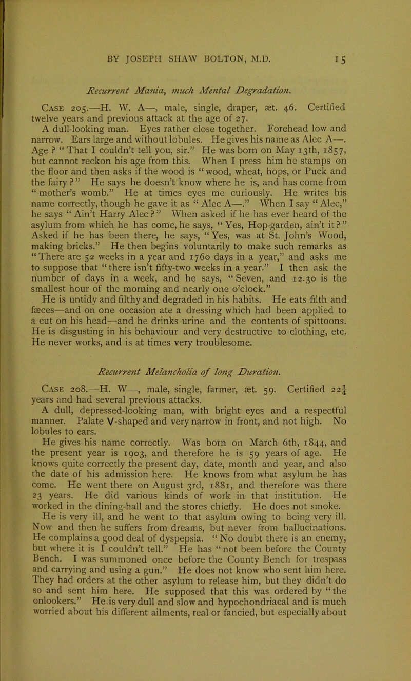 Recurrent Mania, much Mental Degradation. Case 205.—H. W. A—, male, single, draper, set. 46. Certified twelve years and previous attack at the age of 27. A dull-looking man. Eyes rather close together. Forehead low and narrow. Ears large and without lobules. He gives his name as Alec A—. Age ? “ That I couldn’t tell you, sir.” He was born on May 13th, 1857, but cannot reckon his age from this. When I press him he stamps on the floor and then asks if the wood is “ wood, wheat, hops, or Puck and the fairy ? ” He says he doesn’t know where he is, and has come from “ mother’s womb.” He at times eyes me curiously. He writes his name correctly, though he gave it as “ Alec A—When I say “Alec,” he says “ Ain’t Harry Alec ? ” When asked if he has ever heard of the asylum from which he has come, he says, “ Yes, Hop-garden, ain’t it ? ” Asked if he has been there, he says, “Yes, was at St. John’s Wood, making bricks.” He then begins voluntarily to make such remarks as “There are 52 weeks in a year and 1760 days in a year,” and asks me to suppose that “ there isn’t fifty-two weeks in a year.” I then ask the number of days in a week, and he says, “Seven, and 12.30 is the smallest hour of the morning and nearly one o’clock.” He is untidy and filthy and degraded in his habits. He eats filth and faeces—and on one occasion ate a dressing which had been applied to a cut on his head—and he drinks urine and the contents of spittoons. He is disgusting in his behaviour and very destructive to clothing, etc. He never works, and is at times very troublesome. Recurrent Melancholia of long Duration. Case 208.—H. W—, male, single, farmer, aet. 59. Certified 22J years and had several previous attacks. A dull, depressed-looking man, with bright eyes and a respectful manner. Palate V-shaped and very narrow in front, and not high. No lobules to ears. He gives his name correctly. Was born on March 6th, 1844, and the present year is 1903, and therefore he is 59 years of age. He knows quite correctly the present day, date, month and year, and also the date of his admission here. He knows from what asylum he has come. He went there on August 3rd, 1881, and therefore was there 23 years. He did various kinds of work in that institution. He worked in the dining-hall and the stores chiefly. He does not smoke. He is very ill, and he went to that asylum owing to being very ill. Now and then he suffers from dreams, but never from hallucinations. He complains a good deal of dyspepsia. “ No doubt there is an enemy, but where it is I couldn’t tell.” He has “ not been before the County Bench. I was summoned once before the County Bench for trespass and carrying and using a gun.” He does not know who sent him here. They had orders at the other asylum to release him, but they didn’t do so and sent him here. He supposed that this was ordered by “ the onlookers.” He.is very dull and slow and hypochondriacal and is much worried about his different ailments, real or fancied, but especially about