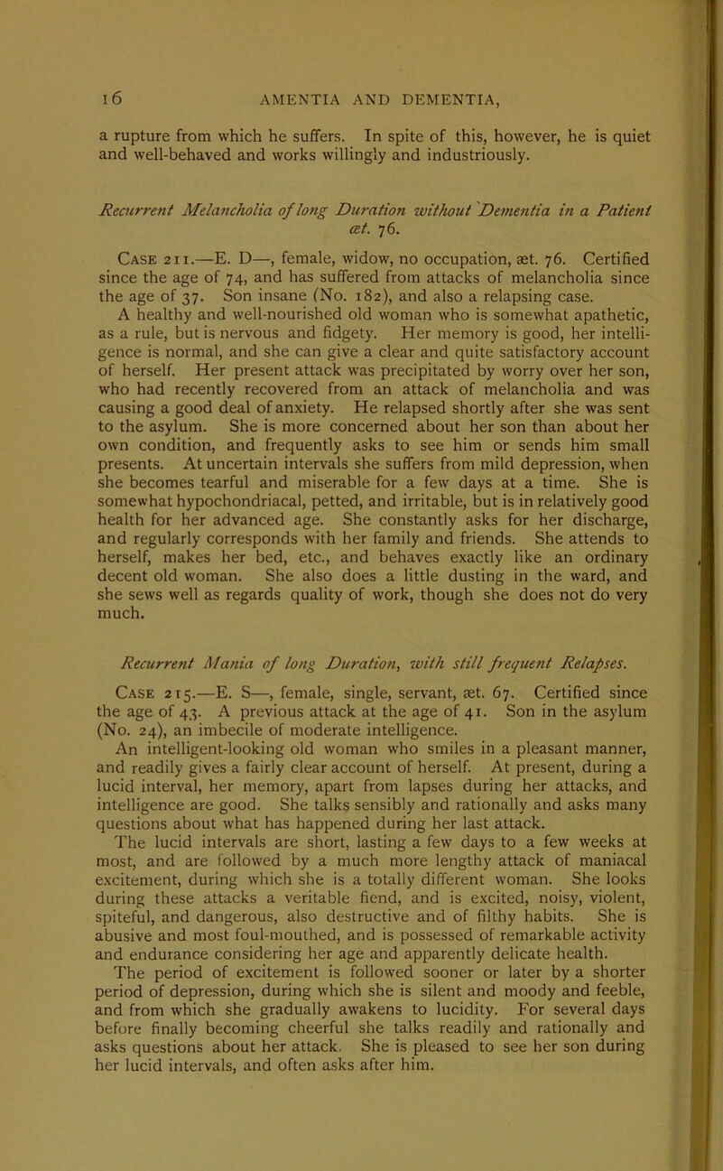 a rupture from which he suffers. In spite of this, however, he is quiet and well-behaved and works willingly and industriously. Recurrent Melancholia of long Duration without Dementia in a Patient cet. 76. Case 211.—E. D—, female, widow, no occupation, set. 76. Certified since the age of 74, and has suffered from attacks of melancholia since the age of 37. Son insane (No. 182), and also a relapsing case. A healthy and well-nourished old woman who is somewhat apathetic, as a rule, but is nervous and fidgety. Her memory is good, her intelli- gence is normal, and she can give a clear and quite satisfactory account of herself. Her present attack was precipitated by worry over her son, who had recently recovered from an attack of melancholia and was causing a good deal of anxiety. He relapsed shortly after she was sent to the asylum. She is more concerned about her son than about her own condition, and frequently asks to see him or sends him small presents. At uncertain intervals she suffers from mild depression, when she becomes tearful and miserable for a few days at a time. She is somewhat hypochondriacal, petted, and irritable, but is in relatively good health for her advanced age. She constantly asks for her discharge, and regularly corresponds with her family and friends. She attends to herself, makes her bed, etc., and behaves exactly like an ordinary decent old woman. She also does a little dusting in the ward, and she sews well as regards quality of work, though she does not do very much. Recurrent Mania of long Duration, with still frequent Relapses. Case 215.—E. S—, female, single, servant, aet. 67. Certified since the age of 43. A previous attack at the age of 41. Son in the asylum (No. 24), an imbecile of moderate intelligence. An intelligent-looking old woman who smiles in a pleasant manner, and readily gives a fairly clear account of herself. At present, during a lucid interval, her memory, apart from lapses during her attacks, and intelligence are good. She talks sensibly and rationally and asks many questions about what has happened during her last attack. The lucid intervals are short, lasting a few days to a few weeks at most, and are followed by a much more lengthy attack of maniacal excitement, during which she is a totally different woman. She looks during these attacks a veritable fiend, and is excited, noisy, violent, spiteful, and dangerous, also destructive and of filthy habits. She is abusive and most foul-mouthed, and is possessed of remarkable activity and endurance considering her age and apparently delicate health. The period of excitement is followed sooner or later by a shorter period of depression, during which she is silent and moody and feeble, and from which she gradually awakens to lucidity. For several days before finally becoming cheerful she talks readily and rationally and asks questions about her attack. She is pleased to see her son during her lucid intervals, and often asks after him.