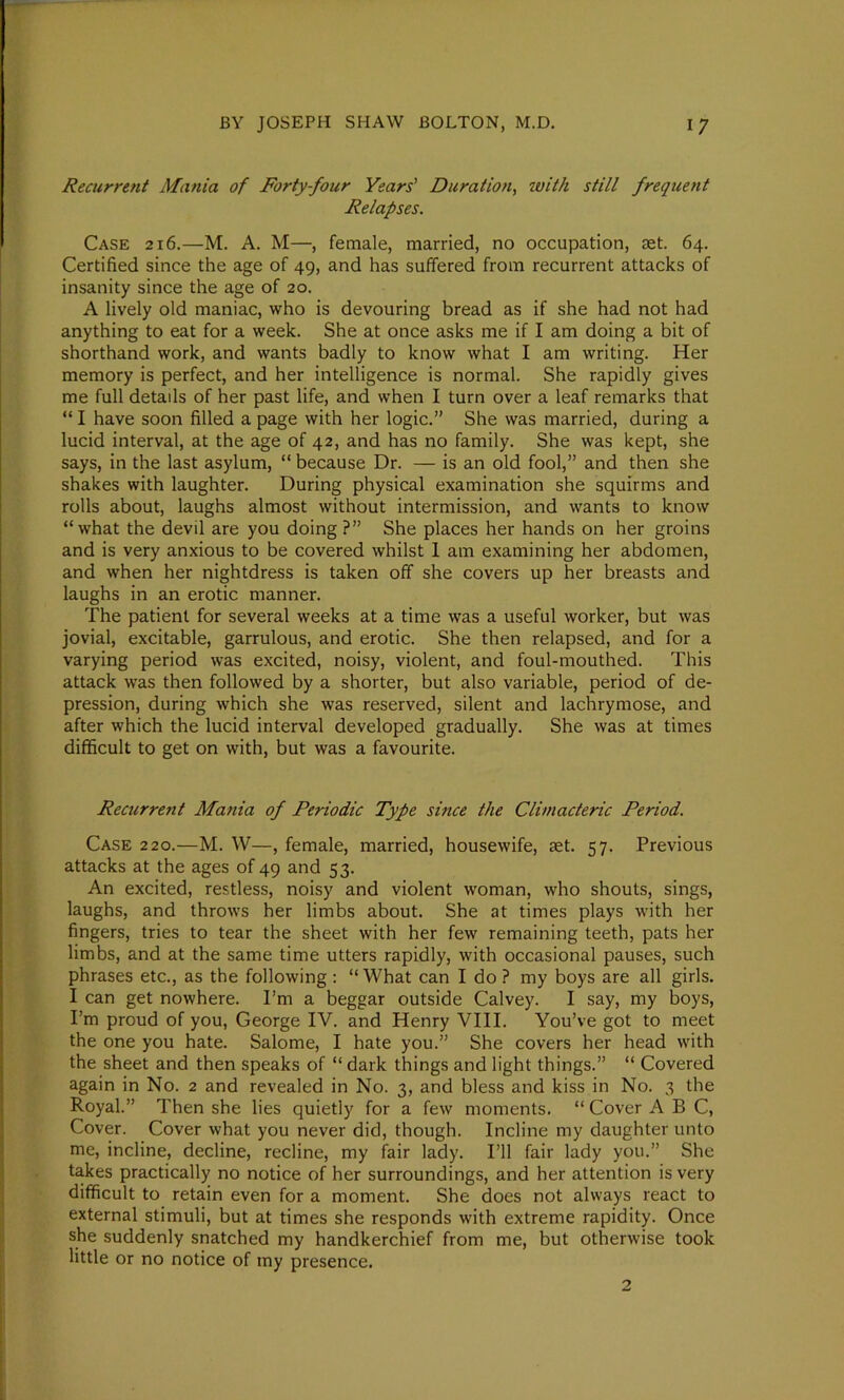 Recurrent Mania of Forty-four Years' Duration, ivith still frequent Relapses. Case 216.—M. A. M—, female, married, no occupation, £et. 64. Certified since the age of 49, and has suffered from recurrent attacks of insanity since the age of 20. A lively old maniac, who is devouring bread as if she had not had anything to eat for a week. She at once asks me if I am doing a bit of shorthand work, and wants badly to know what I am writing. Her memory is perfect, and her intelligence is normal. She rapidly gives me full details of her past life, and when I turn over a leaf remarks that “ I have soon filled a page with her logic.” She was married, during a lucid interval, at the age of 42, and has no family. She was kept, she says, in the last asylum, “ because Dr. — is an old fool,” and then she shakes with laughter. During physical examination she squirms and rolls about, laughs almost without intermission, and wants to know “what the devil are you doing?” She places her hands on her groins and is very anxious to be covered whilst I am examining her abdomen, and when her nightdress is taken off she covers up her breasts and laughs in an erotic manner. The patient for several weeks at a time was a useful worker, but was jovial, excitable, garrulous, and erotic. She then relapsed, and for a varying period was excited, noisy, violent, and foul-mouthed. This attack was then followed by a shorter, but also variable, period of de- pression, during which she was reserved, silent and lachrymose, and after which the lucid interval developed gradually. She was at times difficult to get on with, but was a favourite. Recurrent Mania of Periodic Type since the Climacteric Period. Case 220.—M. W—, female, married, housewife, aet. 57. Previous attacks at the ages of 49 and 53. An excited, restless, noisy and violent woman, who shouts, sings, laughs, and throws her limbs about. She at times plays with her fingers, tries to tear the sheet with her few remaining teeth, pats her limbs, and at the same time utters rapidly, with occasional pauses, such phrases etc., as the following : “What can I do ? my boys are all girls. I can get nowhere. I’m a beggar outside Calvey. I say, my boys, I’m proud of you, George IV. and Henry VIII. You’ve got to meet the one you hate. Salome, I hate you.” She covers her head with the sheet and then speaks of “ dark things and light things.” “ Covered again in No. 2 and revealed in No. 3, and bless and kiss in No. 3 the Royal.” Then she lies quietly for a few moments. “ Cover ABC, Cover. Cover what you never did, though. Incline my daughter unto me, incline, decline, recline, my fair lady. I’ll fair lady you.” She takes practically no notice of her surroundings, and her attention is very difficult to retain even for a moment. She does not always react to external stimuli, but at times she responds with extreme rapidity. Once she suddenly snatched my handkerchief from me, but otherwise took little or no notice of my presence. 2