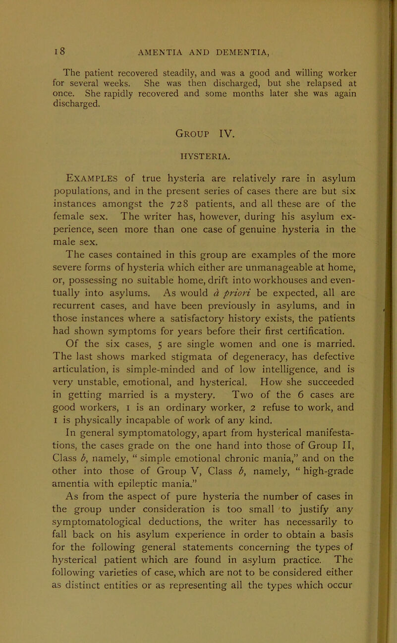 The patient recovered steadily, and was a good and willing worker for several weeks. She was then discharged, but she relapsed at once. She rapidly recovered and some months later she was again discharged. Group IV. HYSTERIA. Examples of true hysteria are relatively rare in asylum populations, and in the present series of cases there are but six instances amongst the 728 patients, and all these are of the female sex. The writer has, however, during his asylum ex- perience, seen more than one case of genuine hysteria in the male sex. The cases contained in this group are examples of the more severe forms of hysteria which either are unmanageable at home, or, possessing no suitable home, drift into workhouses and even- tually into asylums. As would d priori be expected, all are recurrent cases, and have been previously in asylums, and in those instances where a satisfactory history exists, the patients had shown symptoms for years before their first certification. Of the six cases, 5 are single women and one is married. The last shows marked stigmata of degeneracy, has defective articulation, is simple-minded and of low intelligence, and is very unstable, emotional, and hysterical. How she succeeded in getting married is a mystery. Two of the 6 cases are good workers, 1 is an ordinary worker, 2 refuse to work, and I is physically incapable of work of any kind. In general symptomatology, apart from hysterical manifesta- tions, the cases grade on the one hand into those of Group II, Class b, namely, “ simple emotional chronic mania,” and on the other into those of Group V, Class b, namely, “ high-grade amentia with epileptic mania.” As from the aspect of pure hysteria the number of cases in the group under consideration is too small to justify any symptomatological deductions, the writer has necessarily to fall back on his asylum experience in order to obtain a basis for the following general statements concerning the types of hysterical patient which are found in asylum practice. The following varieties of case, which are not to be considered either as distinct entities or as representing all the types which occur