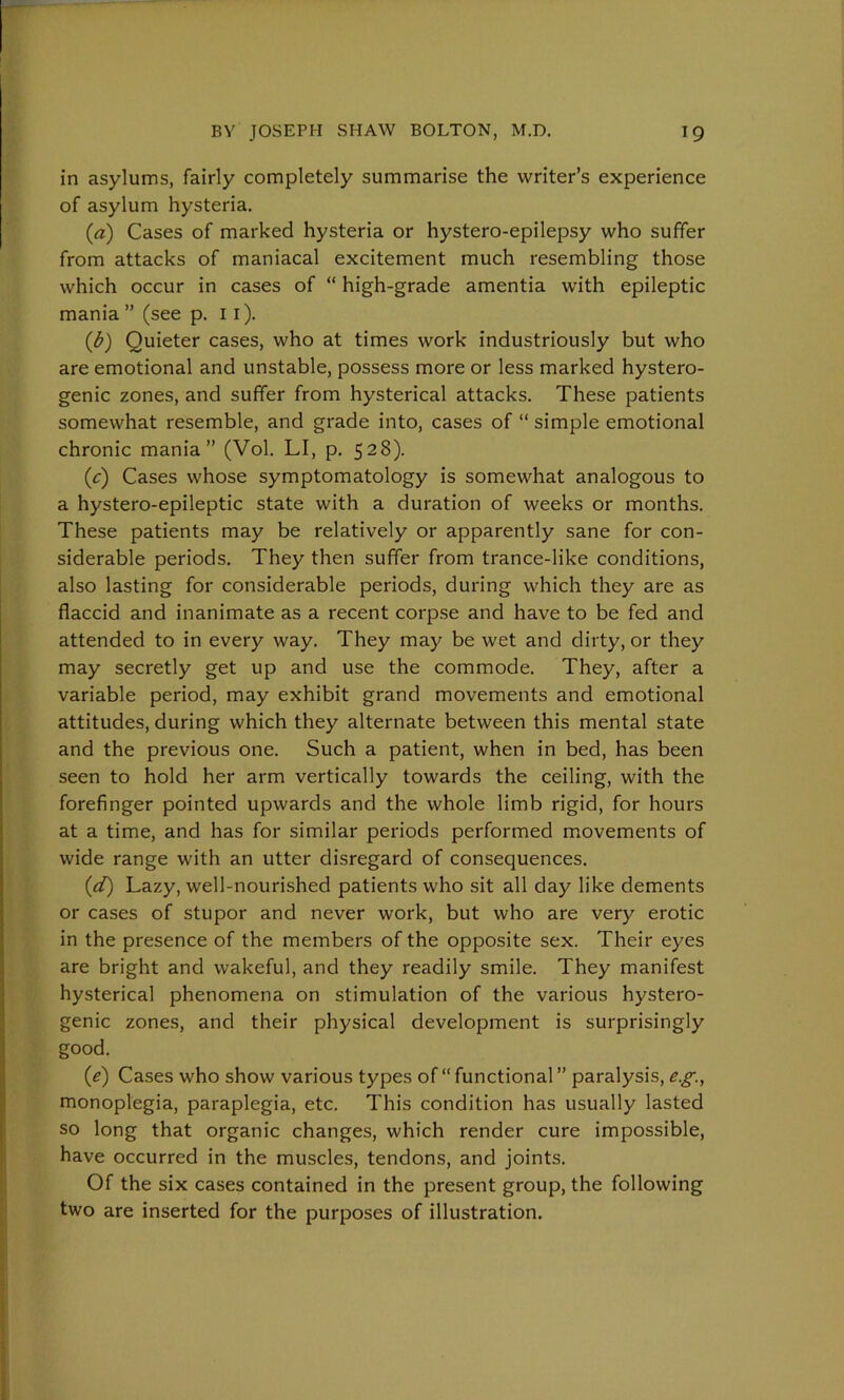 in asylums, fairly completely summarise the writer’s experience of asylum hysteria. (a) Cases of marked hysteria or hystero-epilepsy who suffer from attacks of maniacal excitement much resembling those which occur in cases of “ high-grade amentia with epileptic mania ” (see p. 11). (b) Quieter cases, who at times work industriously but who are emotional and unstable, possess more or less marked hystero- genic zones, and suffer from hysterical attacks. These patients somewhat resemble, and grade into, cases of “ simple emotional chronic mania” (Vol. LI, p. 528). (c) Cases whose symptomatology is somewhat analogous to a hystero-epileptic state with a duration of weeks or months. These patients may be relatively or apparently sane for con- siderable periods. They then suffer from trance-like conditions, also lasting for considerable periods, during which they are as flaccid and inanimate as a recent corpse and have to be fed and attended to in every way. They may be wet and dirty, or they may secretly get up and use the commode. They, after a variable period, may exhibit grand movements and emotional attitudes, during which they alternate between this mental state and the previous one. Such a patient, when in bed, has been seen to hold her arm vertically towards the ceiling, with the forefinger pointed upwards and the whole limb rigid, for hours at a time, and has for similar periods performed movements of wide range with an utter disregard of consequences. (d) Lazy, well-nourished patients who sit all day like dements or cases of stupor and never work, but who are very erotic in the presence of the members of the opposite sex. Their eyes are bright and wakeful, and they readily smile. They manifest hysterical phenomena on stimulation of the various hystero- genic zones, and their physical development is surprisingly good. (e) Cases who show various types of “ functional ” paralysis, eg., monoplegia, paraplegia, etc. This condition has usually lasted so long that organic changes, which render cure impossible, have occurred in the muscles, tendons, and joints. Of the six cases contained in the present group, the following two are inserted for the purposes of illustration.