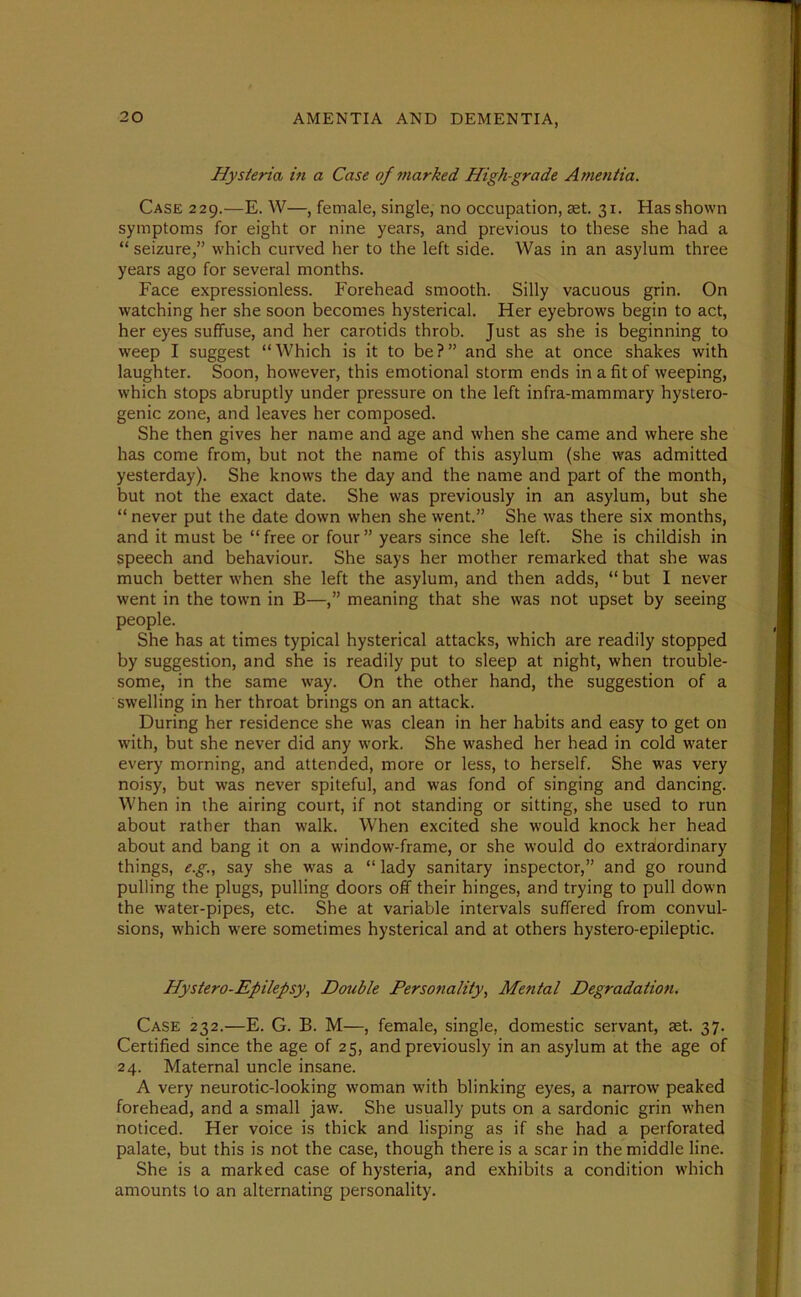 Hysteria in a Case of marked High-grade Amentia. Case 229.—E. W—, female, single, no occupation, set. 31. Has shown symptoms for eight or nine years, and previous to these she had a “ seizure,” which curved her to the left side. Was in an asylum three years ago for several months. Face expressionless. Forehead smooth. Silly vacuous grin. On watching her she soon becomes hysterical. Her eyebrows begin to act, her eyes suffuse, and her carotids throb. Just as she is beginning to weep I suggest “Which is it to be?” and she at once shakes with laughter. Soon, however, this emotional storm ends in a fit of weeping, which stops abruptly under pressure on the left infra-mammary hystero- genic zone, and leaves her composed. She then gives her name and age and when she came and where she has come from, but not the name of this asylum (she was admitted yesterday). She knows the day and the name and part of the month, but not the exact date. She was previously in an asylum, but she “ never put the date down when she went.” She was there six months, and it must be “ free or four ” years since she left. She is childish in speech and behaviour. She says her mother remarked that she was much better when she left the asylum, and then adds, “ but I never went in the town in B—,” meaning that she was not upset by seeing people. She has at times typical hysterical attacks, which are readily stopped by suggestion, and she is readily put to sleep at night, when trouble- some, in the same way. On the other hand, the suggestion of a swelling in her throat brings on an attack. During her residence she was clean in her habits and easy to get on with, but she never did any work. She washed her head in cold water every morning, and attended, more or less, to herself. She was very noisy, but was never spiteful, and was fond of singing and dancing. When in the airing court, if not standing or sitting, she used to run about rather than walk. W7hen excited she would knock her head about and bang it on a window-frame, or she would do extraordinary things, e.g., say she was a “ lady sanitary inspector,” and go round pulling the plugs, pulling doors off their hinges, and trying to pull down the water-pipes, etc. She at variable intervals suffered from convul- sions, which were sometimes hysterical and at others hystero-epileptic. Hystero-Epilepsy, Double Personality, Mental Degradation. Case 232.—E. G. B. M—, female, single, domestic servant, aet. 37. Certified since the age of 25, and previously in an asylum at the age of 24. Maternal uncle insane. A very neurotic-looking woman with blinking eyes, a narrow peaked forehead, and a small jaw. She usually puts on a sardonic grin when noticed. Her voice is thick and lisping as if she had a perforated palate, but this is not the case, though there is a scar in the middle line. She is a marked case of hysteria, and exhibits a condition which amounts to an alternating personality.