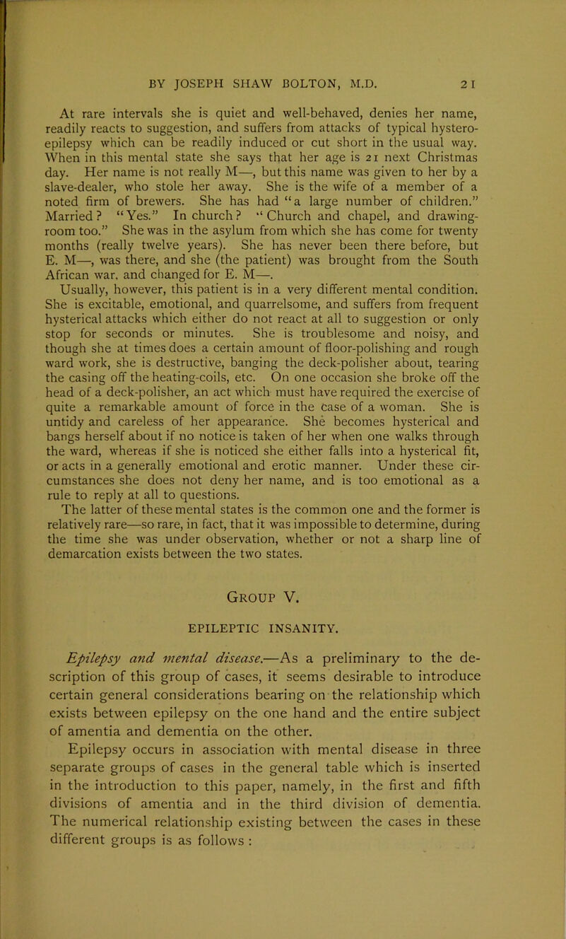 At rare intervals she is quiet and well-behaved, denies her name, readily reacts to suggestion, and suffers from attacks of typical hystero- epilepsy which can be readily induced or cut short in the usual way. When in this mental state she says that her age is 21 next Christmas day. Her name is not really M—, but this name was given to her by a slave-dealer, who stole her away. She is the wife of a member of a noted firm of brewers. She has had “a large number of children.” Married? “Yes.” In church? “Church and chapel, and drawing- room too.” She was in the asylum from which she has come for twenty months (really twelve years). She has never been there before, but E. M—, was there, and she (the patient) was brought from the South African war. and changed for E. M—. Usually, however, this patient is in a very different mental condition. She is excitable, emotional, and quarrelsome, and suffers from frequent hysterical attacks which either do not react at all to suggestion or only stop for seconds or minutes. She is troublesome and noisy, and though she at times does a certain amount of floor-polishing and rough ward work, she is destructive, banging the deck-polisher about, tearing the casing off the heating-coils, etc. On one occasion she broke off the head of a deck-polisher, an act which must have required the exercise of quite a remarkable amount of force in the Case of a woman. She is untidy and careless of her appearance. She becomes hysterical and bangs herself about if no notice is taken of her when one walks through the ward, whereas if she is noticed she either falls into a hysterical fit, or acts in a generally emotional and erotic manner. Under these cir- cumstances she does not deny her name, and is too emotional as a rule to reply at all to questions. The latter of these mental states is the common one and the former is relatively rare—so rare, in fact, that it was impossible to determine, during the time she was under observation, whether or not a sharp line of demarcation exists between the two states. Group V. EPILEPTIC INSANITY. Epilepsy and mental disease.—As a preliminary to the de- scription of this group of cases, it seems desirable to introduce certain general considerations bearing on the relationship which exists between epilepsy on the one hand and the entire subject of amentia and dementia on the other. Epilepsy occurs in association with mental disease in three separate groups of cases in the general table which is inserted in the introduction to this paper, namely, in the first and fifth divisions of amentia and in the third division of dementia. The numerical relationship existing between the cases in these different groups is as follows :