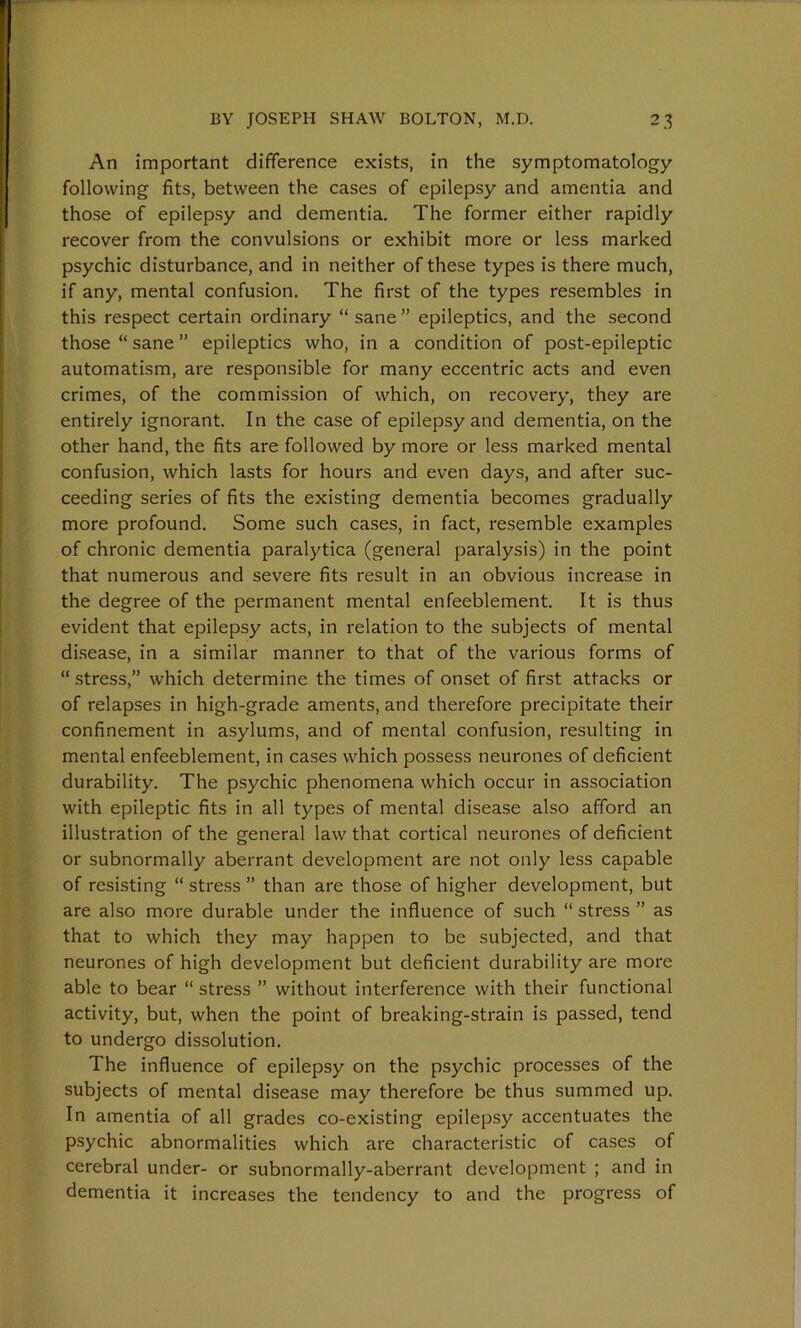 An important difference exists, in the symptomatology following fits, between the cases of epilepsy and amentia and those of epilepsy and dementia. The former either rapidly recover from the convulsions or exhibit more or less marked psychic disturbance, and in neither of these types is there much, if any, mental confusion. The first of the types resembles in this respect certain ordinary “ sane ” epileptics, and the second those “ sane ” epileptics who, in a condition of post-epileptic automatism, are responsible for many eccentric acts and even crimes, of the commission of which, on recovery, they are entirely ignorant. In the case of epilepsy and dementia, on the other hand, the fits are followed by more or less marked mental confusion, which lasts for hours and even days, and after suc- ceeding series of fits the existing dementia becomes gradually more profound. Some such cases, in fact, resemble examples of chronic dementia paralytica (general paralysis) in the point that numerous and severe fits result in an obvious increase in the degree of the permanent mental enfeeblement. It is thus evident that epilepsy acts, in relation to the subjects of mental disease, in a similar manner to that of the various forms of “ stress,” which determine the times of onset of first attacks or of relapses in high-grade aments, and therefore precipitate their confinement in asylums, and of mental confusion, resulting in mental enfeeblement, in cases which possess neurones of deficient durability. The psychic phenomena which occur in association with epileptic fits in all types of mental disease also afford an illustration of the general law that cortical neurones of deficient or subnormally aberrant development are not only less capable of resisting “ stress ” than are those of higher development, but are also more durable under the influence of such “ stress ” as that to which they may happen to be subjected, and that neurones of high development but deficient durability are more able to bear “ stress ” without interference with their functional activity, but, when the point of breaking-strain is passed, tend to undergo dissolution. The influence of epilepsy on the psychic processes of the subjects of mental disease may therefore be thus summed up. In amentia of all grades co-existing epilepsy accentuates the psychic abnormalities which are characteristic of cases of cerebral under- or subnormally-aberrant development ; and in dementia it increases the tendency to and the progress of