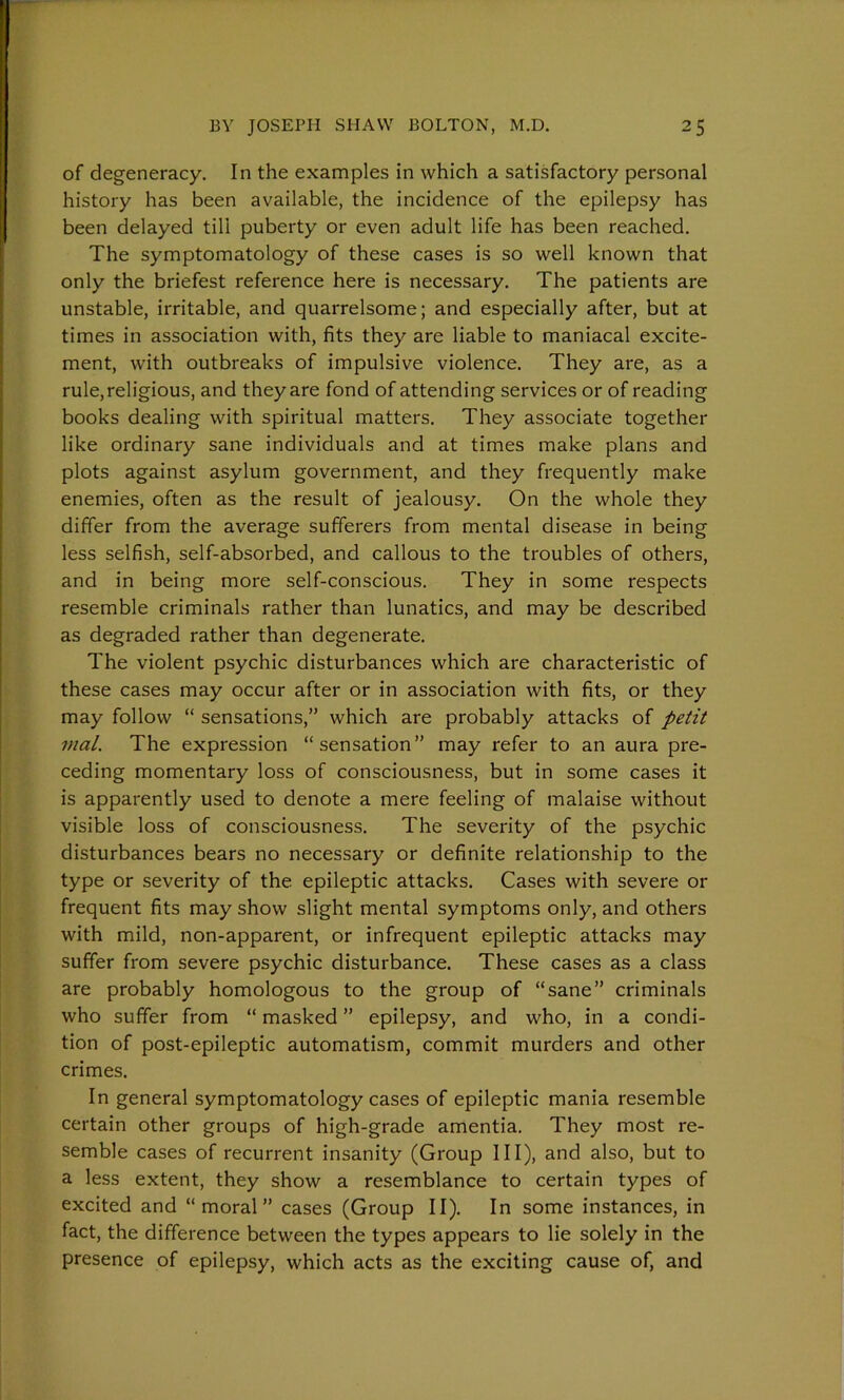 of degeneracy. In the examples in which a satisfactory personal history has been available, the incidence of the epilepsy has been delayed till puberty or even adult life has been reached. The symptomatology of these cases is so well known that only the briefest reference here is necessary. The patients are unstable, irritable, and quarrelsome; and especially after, but at times in association with, fits they are liable to maniacal excite- ment, with outbreaks of impulsive violence. They are, as a rule, religious, and they are fond of attending services or of reading books dealing with spiritual matters. They associate together like ordinary sane individuals and at times make plans and plots against asylum government, and they frequently make enemies, often as the result of jealousy. On the whole they differ from the average sufferers from mental disease in being less selfish, self-absorbed, and callous to the troubles of others, and in being more self-conscious. They in some respects resemble criminals rather than lunatics, and may be described as degraded rather than degenerate. The violent psychic disturbances which are characteristic of these cases may occur after or in association with fits, or they may follow “ sensations,” which are probably attacks of petit mat. The expression “sensation” may refer to an aura pre- ceding momentary loss of consciousness, but in some cases it is apparently used to denote a mere feeling of malaise without visible loss of consciousness. The severity of the psychic disturbances bears no necessary or definite relationship to the type or severity of the epileptic attacks. Cases with severe or frequent fits may show slight mental symptoms only, and others with mild, non-apparent, or infrequent epileptic attacks may suffer from severe psychic disturbance. These cases as a class are probably homologous to the group of “sane” criminals who suffer from “ masked ” epilepsy, and who, in a condi- tion of post-epileptic automatism, commit murders and other crimes. In general symptomatology cases of epileptic mania resemble certain other groups of high-grade amentia. They most re- semble cases of recurrent insanity (Group III), and also, but to a less extent, they show a resemblance to certain types of excited and “moral” cases (Group II). In some instances, in fact, the difference between the types appears to lie solely in the presence of epilepsy, which acts as the exciting cause of, and
