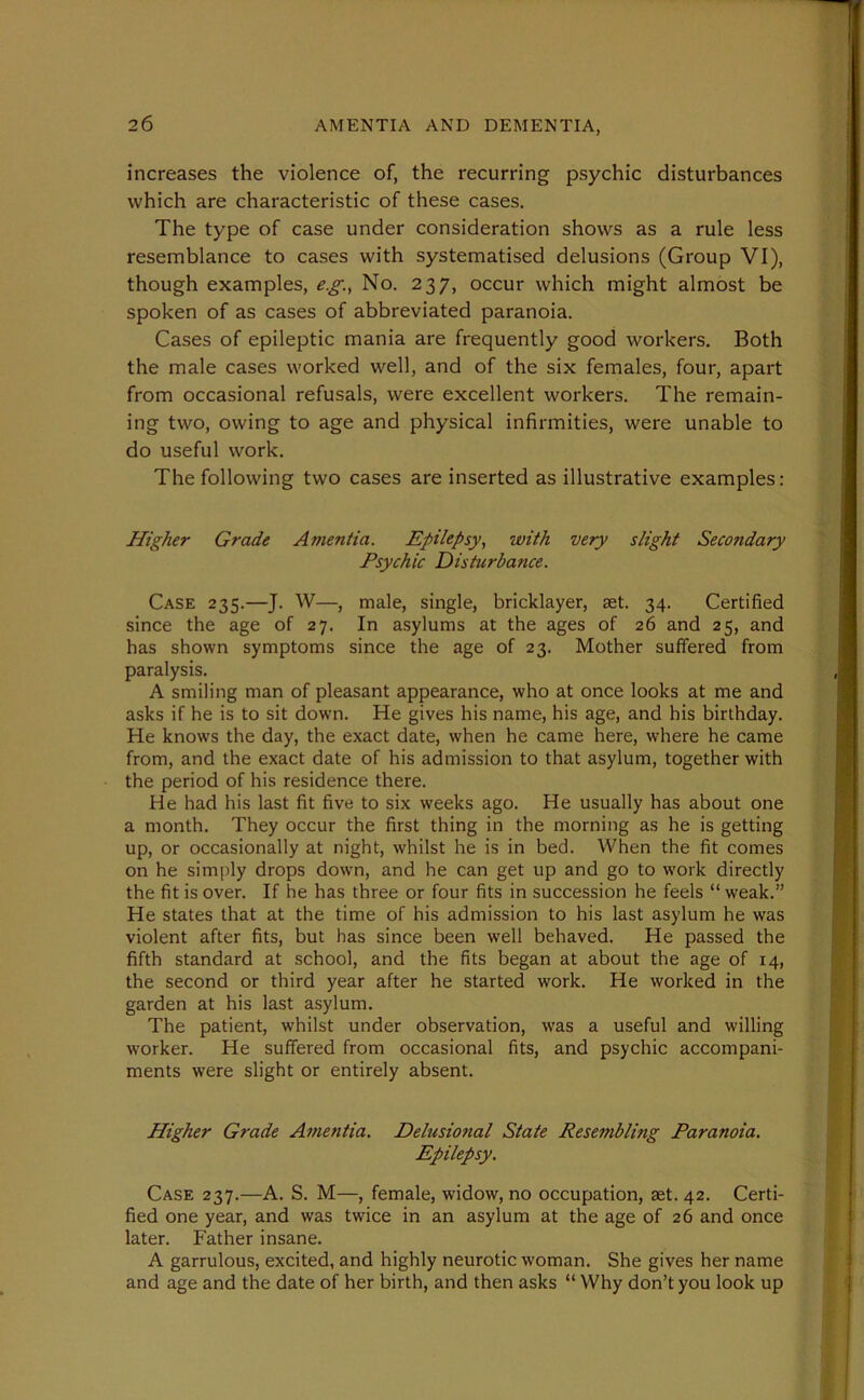 increases the violence of, the recurring psychic disturbances which are characteristic of these cases. The type of case under consideration shows as a rule less resemblance to cases with systematised delusions (Group VI), though examples, e.g., No. 237, occur which might almost be spoken of as cases of abbreviated paranoia. Cases of epileptic mania are frequently good workers. Both the male cases worked well, and of the six females, four, apart from occasional refusals, were excellent workers. The remain- ing two, owing to age and physical infirmities, were unable to do useful work. The following two cases are inserted as illustrative examples: Higher Grade Amentia. Epilepsy, with very slight Secondary Psychic Disturbance. Case 235.—J. W—, male, single, bricklayer, set. 34. Certified since the age of 27. In asylums at the ages of 26 and 25, and has shown symptoms since the age of 23. Mother suffered from paralysis. A smiling man of pleasant appearance, who at once looks at me and asks if he is to sit down. He gives his name, his age, and his birthday. He knows the day, the exact date, when he came here, where he came from, and the exact date of his admission to that asylum, together with the period of his residence there. He had his last fit five to six weeks ago. He usually has about one a month. They occur the first thing in the morning as he is getting up, or occasionally at night, whilst he is in bed. When the fit comes on he simply drops down, and he can get up and go to work directly the fit is over. If he has three or four fits in succession he feels “ weak.” He states that at the time of his admission to his last asylum he was violent after fits, but has since been well behaved. He passed the fifth standard at school, and the fits began at about the age of 14, the second or third year after he started work. He worked in the garden at his last asylum. The patient, whilst under observation, wTas a useful and willing worker. He suffered from occasional fits, and psychic accompani- ments were slight or entirely absent. Higher Grade Amentia. Delusional State Resembling Paranoia. Epilepsy. Case 237.—A. S. M—, female, widow, no occupation, set. 42. Certi- fied one year, and was twice in an asylum at the age of 26 and once later. Father insane. A garrulous, excited, and highly neurotic woman. She gives her name and age and the date of her birth, and then asks “ Why don’t you look up