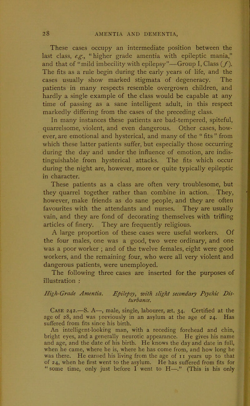 These cases occupy an intermediate position between the last class, e.g., “ higher grade amentia with epileptic mania,” and that of “mild imbecility with epilepsy”—Group I, Class (/). The fits as a rule begin during the early years of life, and the cases usually show marked stigmata of degeneracy. The patients in many respects resemble overgrown children, and hardly a single example of the class would be capable at any time of passing as a sane intelligent adult, in this respect markedly differing from the cases of the preceding class. In many instances these patients are bad-tempered, spiteful, quarrelsome, violent, and even dangerous. Other cases, how- ever, are emotional and hysterical, and many of the “ fits ” from which these latter patients suffer, but especially those occurring during the day and under the influence of emotion, are indis- tinguishable from hysterical attacks. The fits which occur during the night are, however, more or quite typically epileptic in character. These patients as a class are often very troublesome, but they quarrel together rather than combine in action. They, however, make friends as do sane people, and they are often favourites with the attendants and nurses. They are usually vain, and they are fond of decorating themselves with trifling articles of finery. They are frequently religious. A large proportion of these cases were useful workers. Of the four males, one was a good, two were ordinary, and one was a poor worker ; and of the twelve females, eight were good workers, and the remaining four, who were all very violent and dangerous patients, were unemployed. The following three cases are inserted for the purposes of illustration : High-Grade Amentia. Epilepsy, with slight secondary Psychic Dis- turbance. Case 242.—S. A—, male, single, labourer, set. 34. Certified at the age of 28, and was previously in an asylum at the age of 24. Has suffered from fits since his birth. An intelligent-looking man, with a receding forehead and chin, bright eyes, and a generally neurotic appearance. He gives his name and age, and the date of his birth. He knows the day and date in full, when he came, where he is, where he has come from, and how long he was there. He earned his living from the age of 11 years up to that of 24, when he first went to the asylum. He has suffered from fits for “ some time, only just before I went to H—.” (This is his only