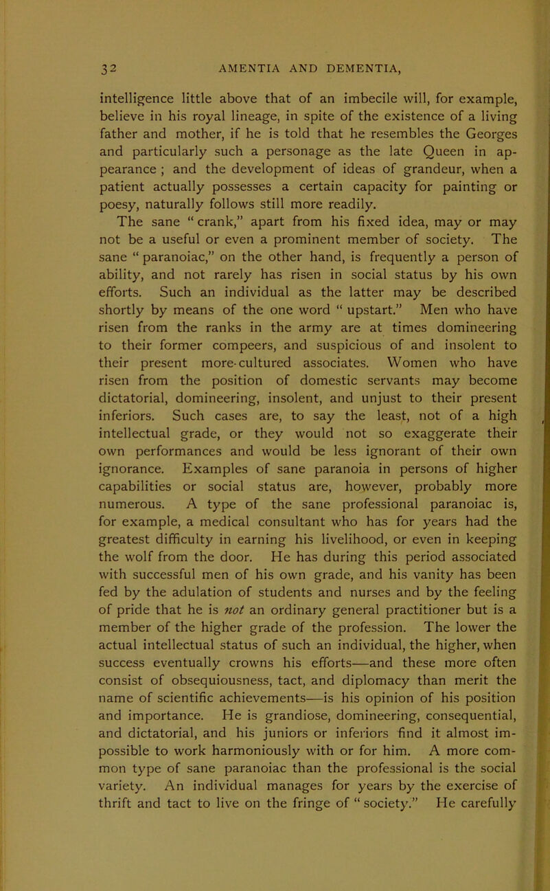 intelligence little above that of an imbecile will, for example, believe in his royal lineage, in spite of the existence of a living father and mother, if he is told that he resembles the Georges and particularly such a personage as the late Queen in ap- pearance ; and the development of ideas of grandeur, when a patient actually possesses a certain capacity for painting or poesy, naturally follows still more readily. The sane “ crank,” apart from his fixed idea, may or may not be a useful or even a prominent member of society. The sane “ paranoiac,” on the other hand, is frequently a person of ability, and not rarely has risen in social status by his own efforts. Such an individual as the latter may be described shortly by means of the one word “ upstart.” Men who have risen from the ranks in the army are at times domineering to their former compeers, and suspicious of and insolent to their present more-cultured associates. Women who have risen from the position of domestic servants may become dictatorial, domineering, insolent, and unjust to their present inferiors. Such cases are, to say the least, not of a high intellectual grade, or they would not so exaggerate their own performances and would be less ignorant of their own ignorance. Examples of sane paranoia in persons of higher capabilities or social status are, however, probably more numerous. A type of the sane professional paranoiac is, for example, a medical consultant who has for years had the greatest difficulty in earning his livelihood, or even in keeping the wolf from the door. He has during this period associated with successful men of his own grade, and his vanity has been fed by the adulation of students and nurses and by the feeling of pride that he is not an ordinary general practitioner but is a member of the higher grade of the profession. The lower the actual intellectual status of such an individual, the higher, when success eventually crowns his efforts—and these more often consist of obsequiousness, tact, and diplomacy than merit the name of scientific achievements—is his opinion of his position and importance. He is grandiose, domineering, consequential, and dictatorial, and his juniors or inferiors find it almost im- possible to work harmoniously with or for him. A more com- mon type of sane paranoiac than the professional is the social variety. An individual manages for years by the exercise of thrift and tact to live on the fringe of “ society.” He carefully