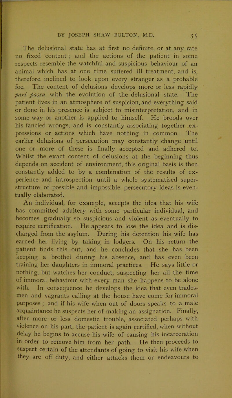 The delusional state has at first no definite, or at any rate no fixed content ; and the actions of the patient in some respects resemble the watchful and suspicious behaviour of an animal which has at one time suffered ill treatment, and is, therefore, inclined to look upon every stranger as a probable foe. The content of delusions develops more or less rapidly pari passu with the evolution of the delusional state. The patient lives in an atmosphere of suspicion, and everything said or done in his presence is subject to misinterpretation, and in some way or another is applied to himself. He broods over his fancied wrongs, and is constantly associating together ex- pressions or actions which have nothing in common. The earlier delusions of persecution may constantly change until one or more of these is finally accepted and adhered to. Whilst the exact content of delusions at the beginning thus depends on accident of environment, this original basis is then constantly added to by a combination of the results of ex- perience and introspection until a whole systematised super- structure of possible and impossible persecutory ideas is even- tually elaborated. An individual, for example, accepts the idea that his wife has committed adultery with some particular individual, and becomes gradually so suspicious and violent as eventually to require certification. He appears to lose the idea and is dis- charged from the asylum. During his detention his wife has earned her living by taking in lodgers. On his return the patient finds this out, and he concludes that she has been keeping a brothel during his absence, and has even been training her daughters in immoral practices. He says little or nothing, but watches her conduct, suspecting her all the time of immoral behaviour with every man she happens to be alone with. In consequence he develops the idea that even trades- men and vagrants calling at the house have come for immoral purposes ; and if his wife when out of doors speaks to a male acquaintance he suspects her of making an assignation. Finally, after more or less domestic trouble, associated perhaps with violence on his part, the patient is again certified, when without delay he begins to accuse his wife of causing his incarceration in order to remove him from her path. He then proceeds to suspect certain of the attendants of going to visit his wife when they are off duty, and either attacks them or endeavours to